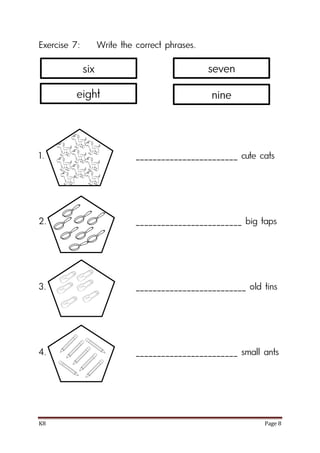 K8 Page 8
Exercise 7: Write the correct phrases.
1. ________________________ cute cats
2. _________________________ big taps
3. __________________________ old tins
4. ________________________ small ants
six
eight
seven
nine
 