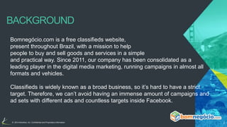 BACKGROUND 
Bomnegócio.com is a free classifieds website, 
present throughout Brazil, with a mission to help 
people to buy and sell goods and services in a simple 
and practical way. Since 2011, our company has been consolidated as a 
leading player in the digital media marketing, running campaigns in almost all 
formats and vehicles. 
Classifieds is widely known as a broad business, so it’s hard to have a strict 
target. Therefore, we can’t avoid having an immense amount of campaigns and 
ad sets with different ads and countless targets inside Facebook. 
© 2014 Kenshoo, Inc. Confidential and Proprietary Information 3 
 