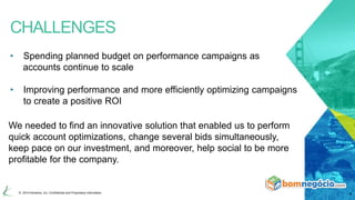 CHALLENGES 
• Spending planned budget on performance campaigns as 
accounts continue to scale 
• Improving performance and more efficiently optimizing campaigns 
to create a positive ROI 
We needed to find an innovative solution that enabled us to perform 
quick account optimizations, change several bids simultaneously, 
keep pace on our investment, and moreover, help social to be more 
profitable for the company. 
© 2014 Kenshoo, Inc. Confidential and Proprietary Information 4 
 