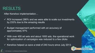 RESULTS 
After Kenshoo implementation… 
 ROI increased 286% and we were able to scale our investments 
by 233% due to the amazing results 
 Budget management performed with an accuracy of 
approximately 97% 
 With over 400 ad sets and about 1600 ads, the operational work 
for optimization of campaigns was reduced to a few clicks 
 Kenshoo helped us save a total of 240 hours since July 2013 
© 2014 Kenshoo, Inc. Confidential and Proprietary Information 6 
