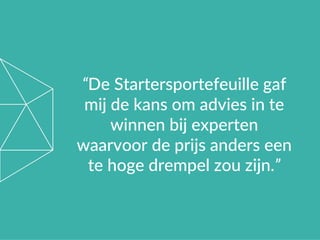 “De Startersportefeuille gaf
mij de kans om advies in te
winnen bij experten
waarvoor de prijs anders een
te hoge drempel zou zijn.”
 