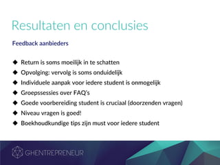 Resultaten en conclusies
Feedback aanbieders
 Return is soms moeilijk in te schatten
 Opvolging: vervolg is soms onduidelijk
 Individuele aanpak voor iedere student is onmogelijk
 Groepssessies over FAQ’s
 Goede voorbereiding student is cruciaal (doorzenden vragen)
 Niveau vragen is goed!
 Boekhoudkundige tips zijn must voor iedere student
 