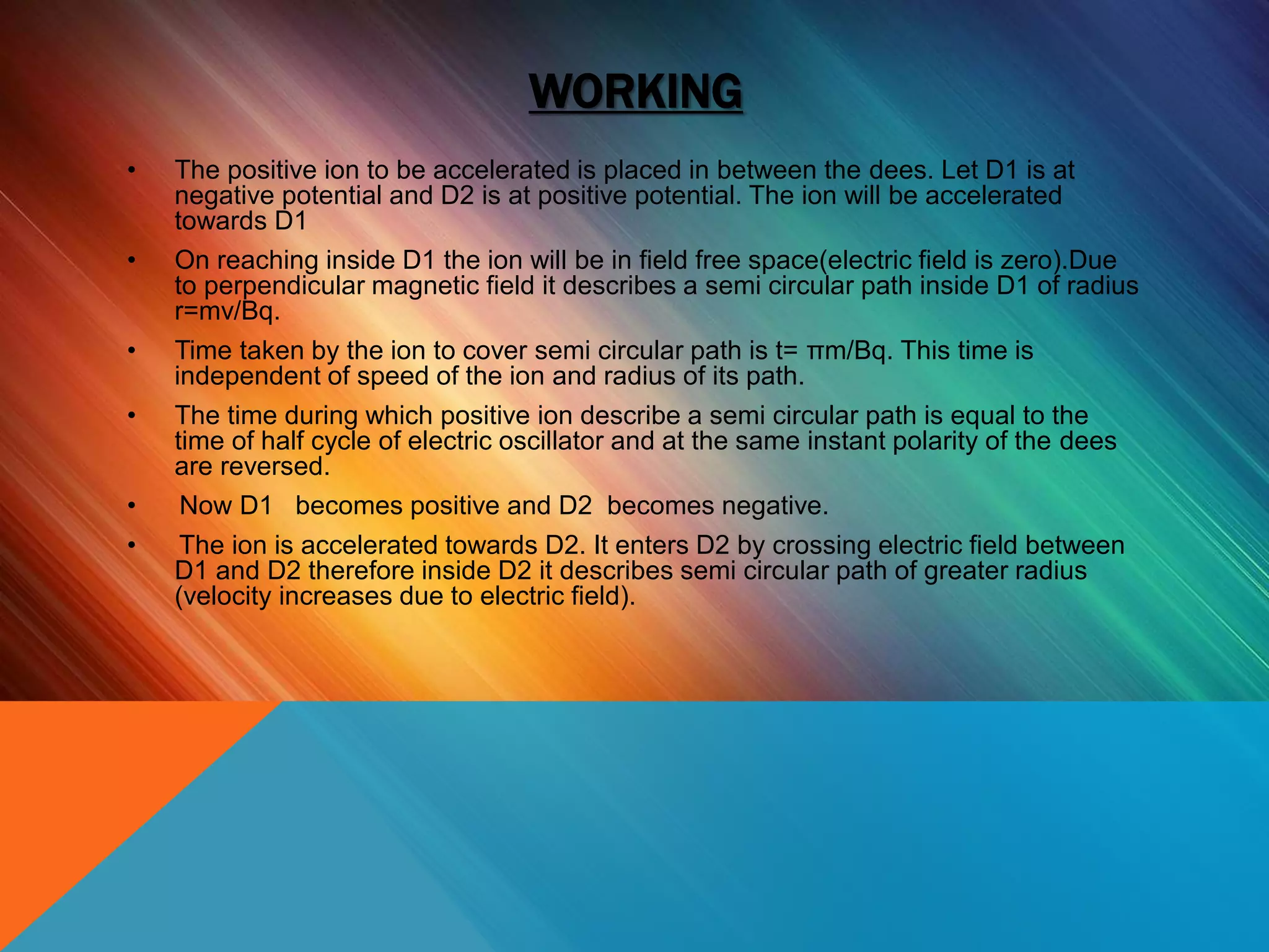 WORKING
• The positive ion to be accelerated is placed in between the dees. Let D1 is at
negative potential and D2 is at positive potential. The ion will be accelerated
towards D1
• On reaching inside D1 the ion will be in field free space(electric field is zero).Due
to perpendicular magnetic field it describes a semi circular path inside D1 of radius
r=mv/Bq.
• Time taken by the ion to cover semi circular path is t= πm/Bq. This time is
independent of speed of the ion and radius of its path.
• The time during which positive ion describe a semi circular path is equal to the
time of half cycle of electric oscillator and at the same instant polarity of the dees
are reversed.
• Now D1 becomes positive and D2 becomes negative.
• The ion is accelerated towards D2. It enters D2 by crossing electric field between
D1 and D2 therefore inside D2 it describes semi circular path of greater radius
(velocity increases due to electric field).
 