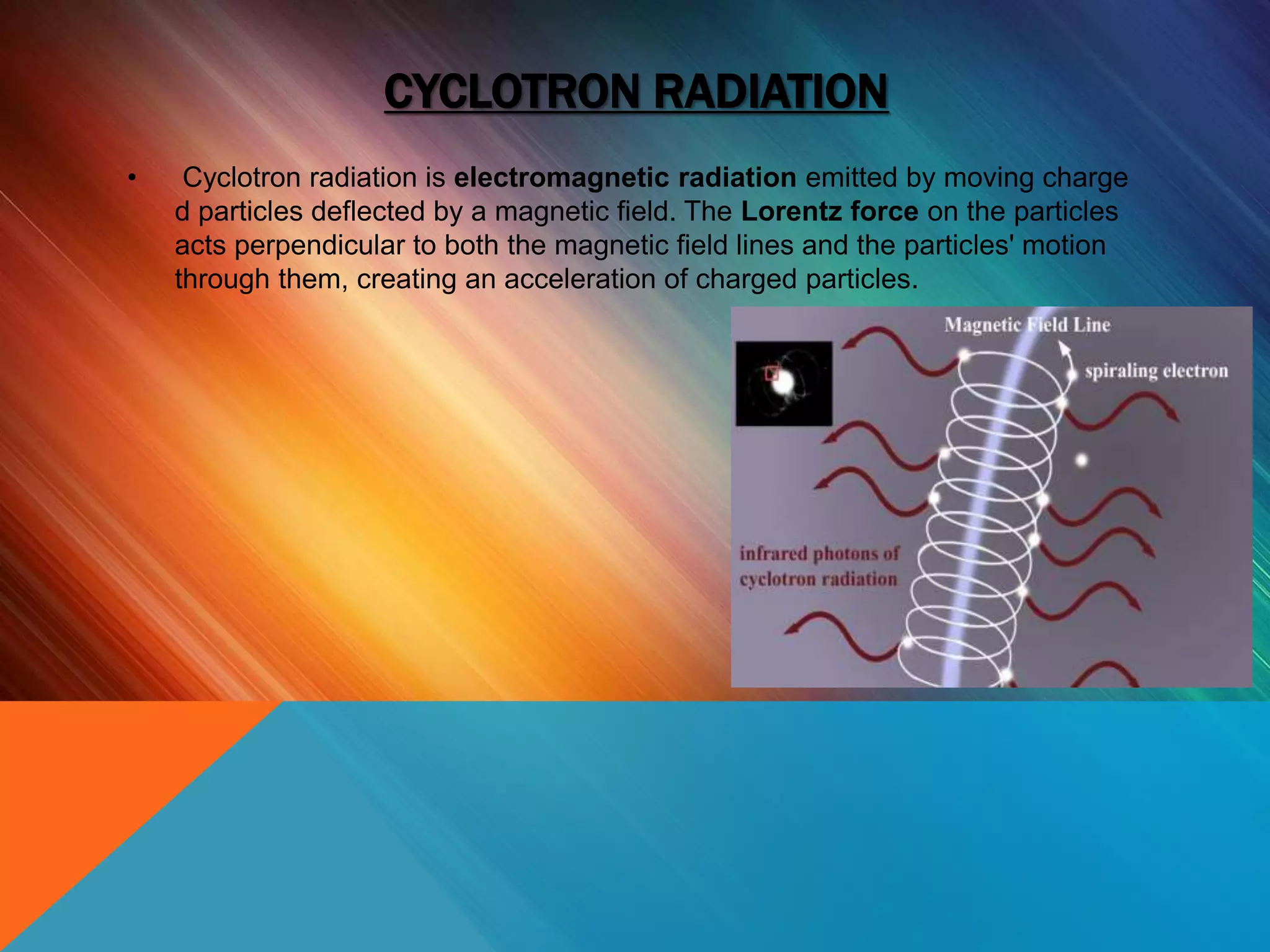 CYCLOTRON RADIATION
• Cyclotron radiation is electromagnetic radiation emitted by moving charge
d particles deflected by a magnetic field. The Lorentz force on the particles
acts perpendicular to both the magnetic field lines and the particles' motion
through them, creating an acceleration of charged particles.
 
