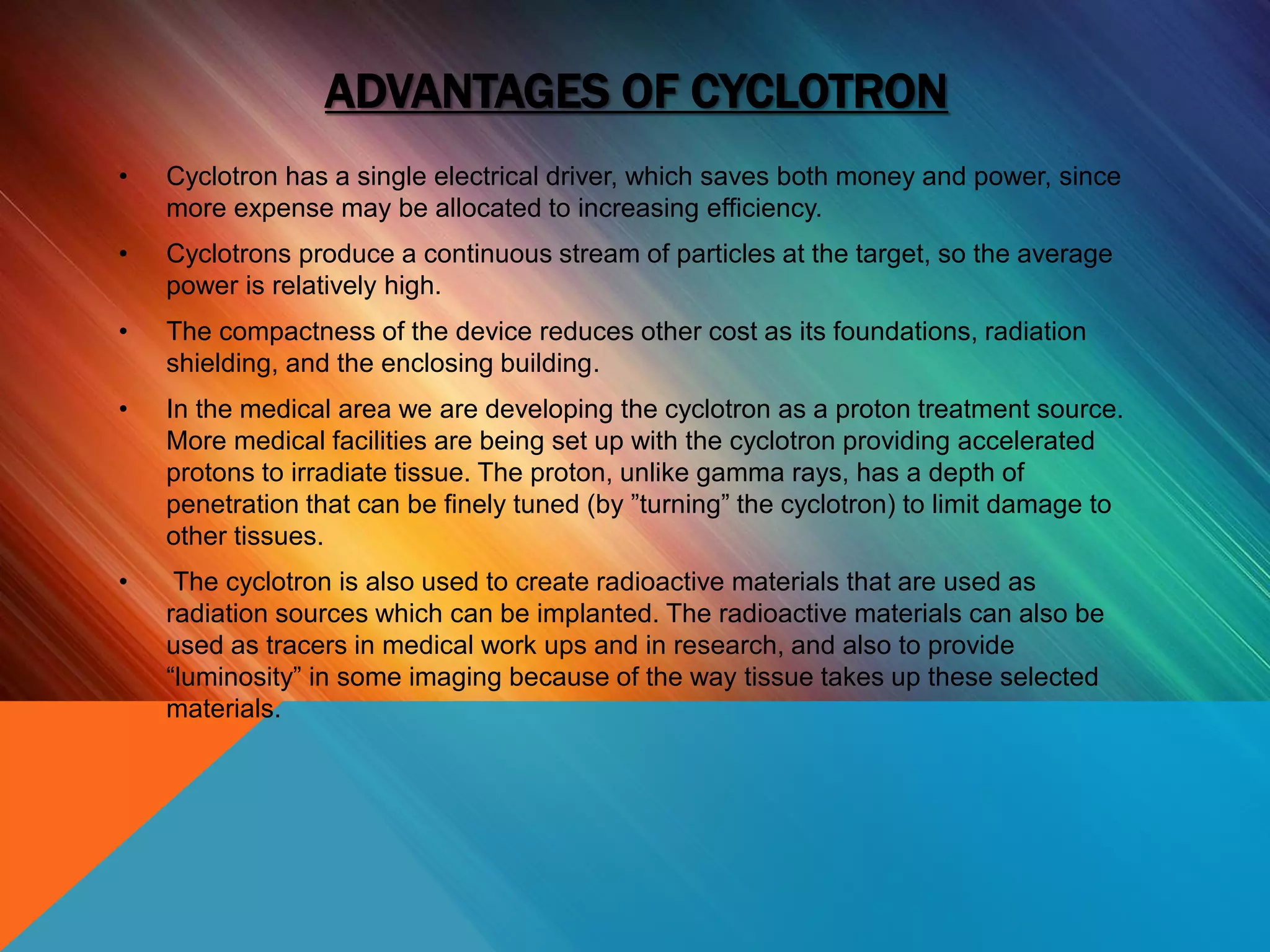ADVANTAGES OF CYCLOTRON
• Cyclotron has a single electrical driver, which saves both money and power, since
more expense may be allocated to increasing efficiency.
• Cyclotrons produce a continuous stream of particles at the target, so the average
power is relatively high.
• The compactness of the device reduces other cost as its foundations, radiation
shielding, and the enclosing building.
• In the medical area we are developing the cyclotron as a proton treatment source.
More medical facilities are being set up with the cyclotron providing accelerated
protons to irradiate tissue. The proton, unlike gamma rays, has a depth of
penetration that can be finely tuned (by ”turning” the cyclotron) to limit damage to
other tissues.
• The cyclotron is also used to create radioactive materials that are used as
radiation sources which can be implanted. The radioactive materials can also be
used as tracers in medical work ups and in research, and also to provide
“luminosity” in some imaging because of the way tissue takes up these selected
materials.
 