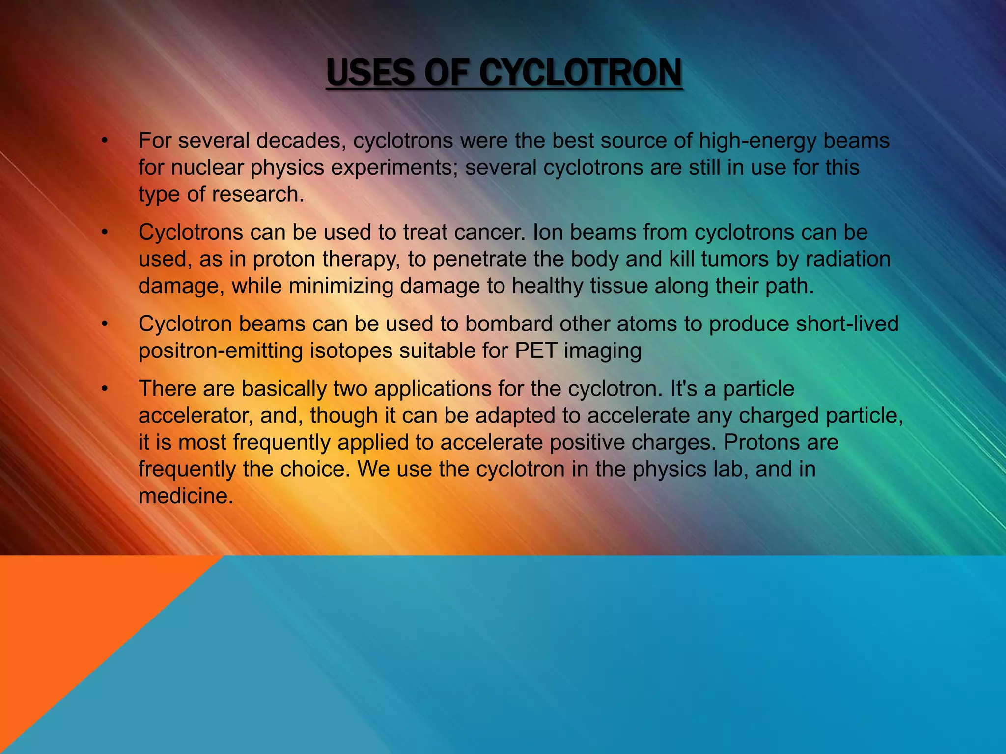 USES OF CYCLOTRON
• For several decades, cyclotrons were the best source of high-energy beams
for nuclear physics experiments; several cyclotrons are still in use for this
type of research.
• Cyclotrons can be used to treat cancer. Ion beams from cyclotrons can be
used, as in proton therapy, to penetrate the body and kill tumors by radiation
damage, while minimizing damage to healthy tissue along their path.
• Cyclotron beams can be used to bombard other atoms to produce short-lived
positron-emitting isotopes suitable for PET imaging
• There are basically two applications for the cyclotron. It's a particle
accelerator, and, though it can be adapted to accelerate any charged particle,
it is most frequently applied to accelerate positive charges. Protons are
frequently the choice. We use the cyclotron in the physics lab, and in
medicine.
 