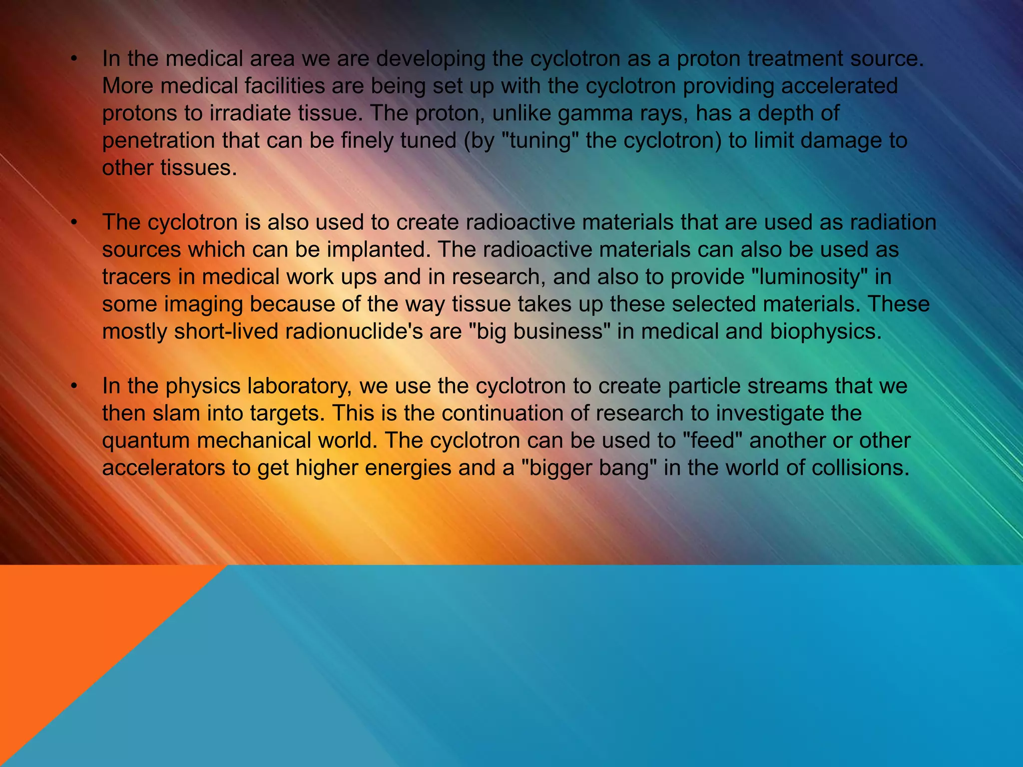 • In the medical area we are developing the cyclotron as a proton treatment source.
More medical facilities are being set up with the cyclotron providing accelerated
protons to irradiate tissue. The proton, unlike gamma rays, has a depth of
penetration that can be finely tuned (by "tuning" the cyclotron) to limit damage to
other tissues.
• The cyclotron is also used to create radioactive materials that are used as radiation
sources which can be implanted. The radioactive materials can also be used as
tracers in medical work ups and in research, and also to provide "luminosity" in
some imaging because of the way tissue takes up these selected materials. These
mostly short-lived radionuclide's are "big business" in medical and biophysics.
• In the physics laboratory, we use the cyclotron to create particle streams that we
then slam into targets. This is the continuation of research to investigate the
quantum mechanical world. The cyclotron can be used to "feed" another or other
accelerators to get higher energies and a "bigger bang" in the world of collisions.
 
