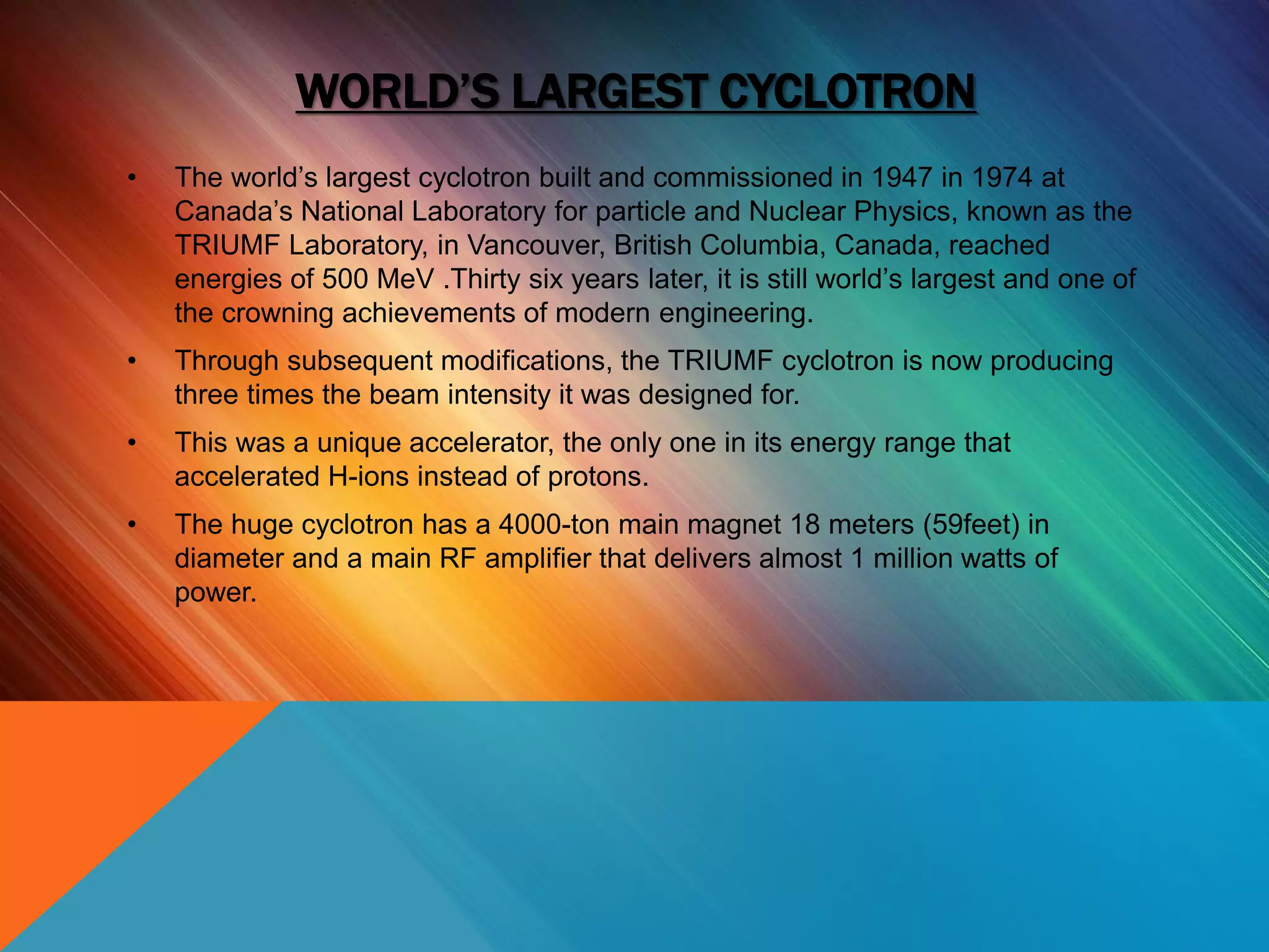 WORLD’S LARGEST CYCLOTRON
• The world’s largest cyclotron built and commissioned in 1947 in 1974 at
Canada’s National Laboratory for particle and Nuclear Physics, known as the
TRIUMF Laboratory, in Vancouver, British Columbia, Canada, reached
energies of 500 MeV .Thirty six years later, it is still world’s largest and one of
the crowning achievements of modern engineering.
• Through subsequent modifications, the TRIUMF cyclotron is now producing
three times the beam intensity it was designed for.
• This was a unique accelerator, the only one in its energy range that
accelerated H-ions instead of protons.
• The huge cyclotron has a 4000-ton main magnet 18 meters (59feet) in
diameter and a main RF amplifier that delivers almost 1 million watts of
power.
 