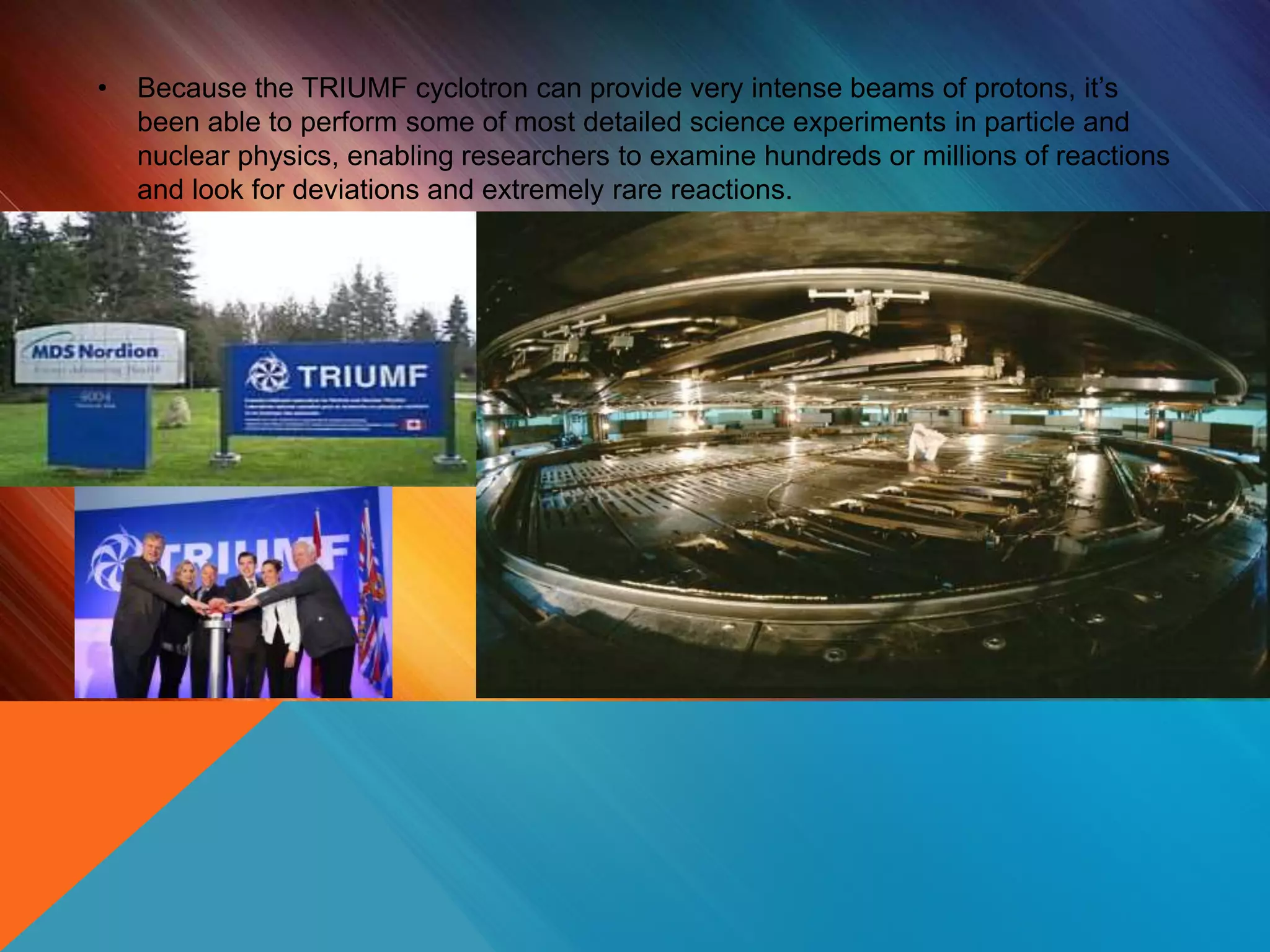 • Because the TRIUMF cyclotron can provide very intense beams of protons, it’s
been able to perform some of most detailed science experiments in particle and
nuclear physics, enabling researchers to examine hundreds or millions of reactions
and look for deviations and extremely rare reactions.
 