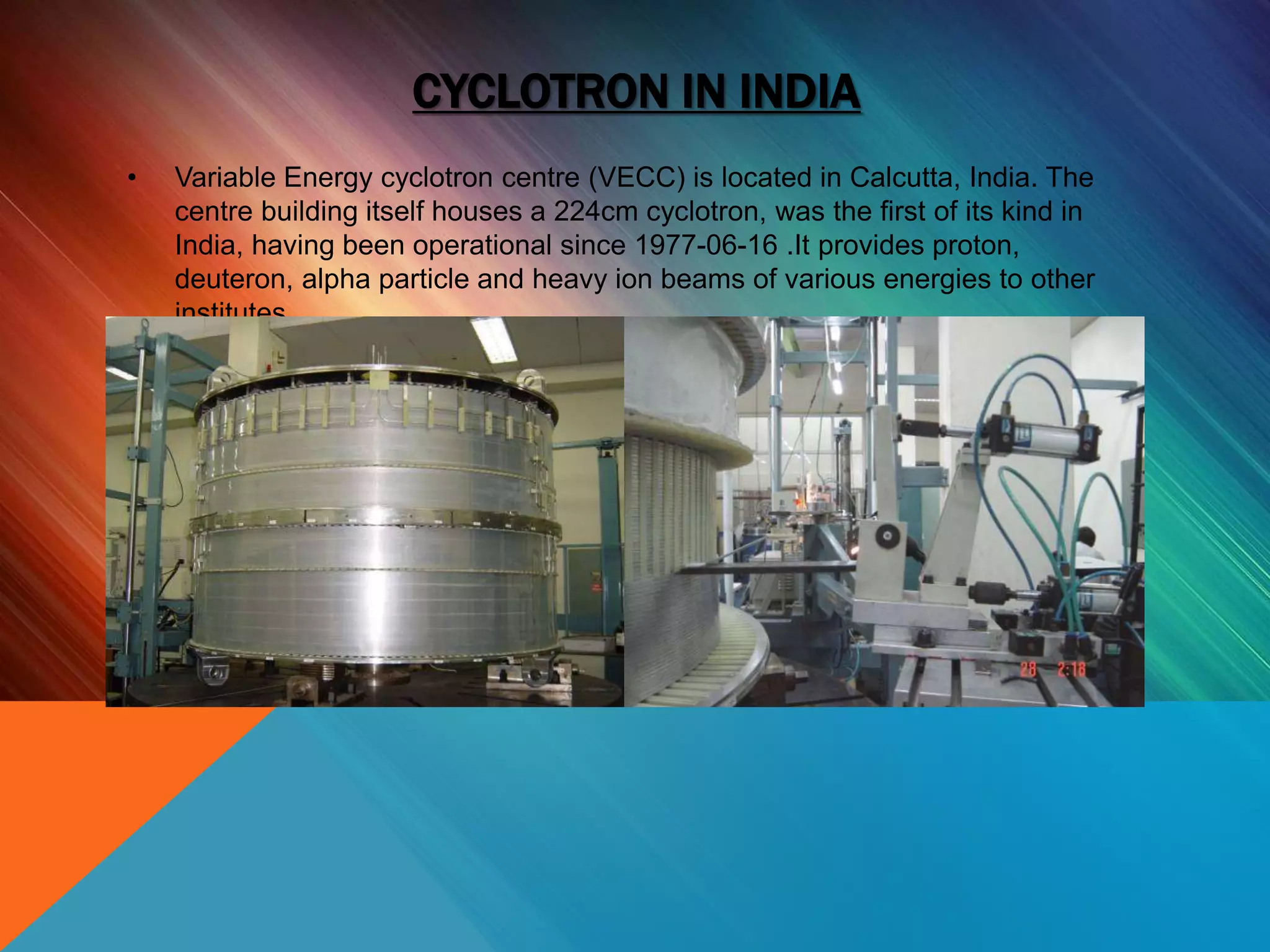 CYCLOTRON IN INDIA
• Variable Energy cyclotron centre (VECC) is located in Calcutta, India. The
centre building itself houses a 224cm cyclotron, was the first of its kind in
India, having been operational since 1977-06-16 .It provides proton,
deuteron, alpha particle and heavy ion beams of various energies to other
institutes.
 