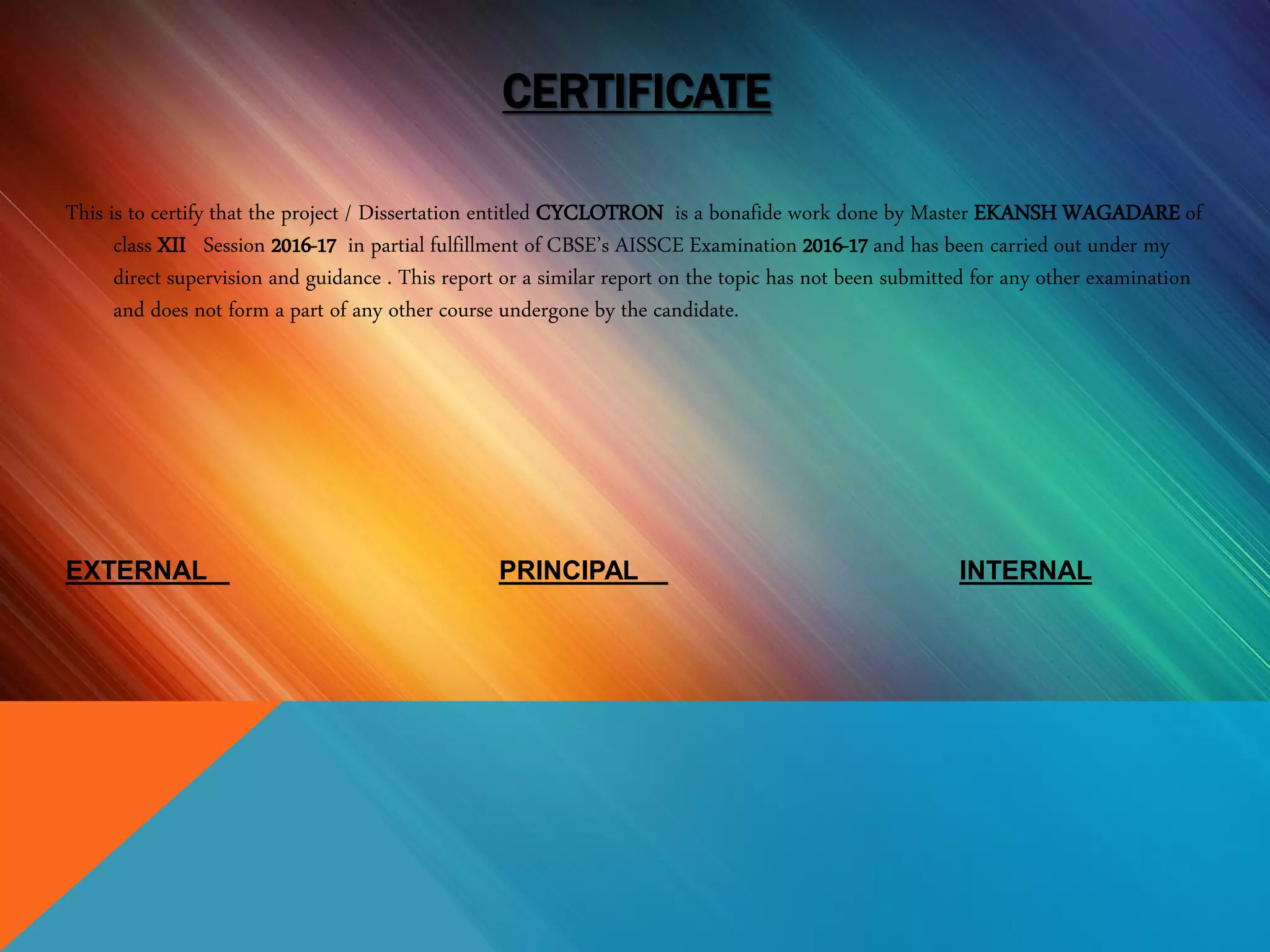 CERTIFICATE
This is to certify that the project / Dissertation entitled CYCLOTRON is a bonafide work done by Master EKANSH WAGADARE of
class XII Session 2016-17 in partial fulfillment of CBSE’s AISSCE Examination 2016-17 and has been carried out under my
direct supervision and guidance . This report or a similar report on the topic has not been submitted for any other examination
and does not form a part of any other course undergone by the candidate.
EXTERNAL PRINCIPAL INTERNAL
 