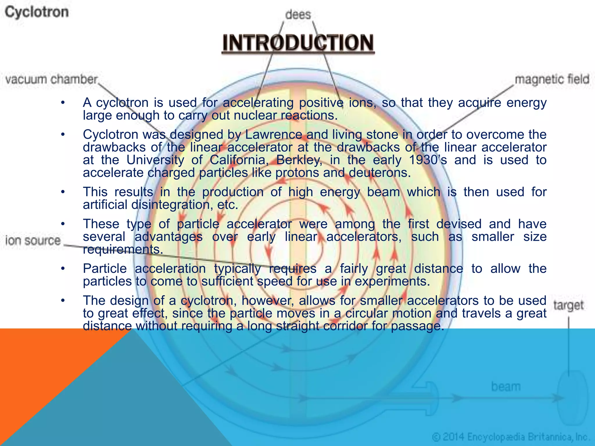 • A cyclotron is used for accelerating positive ions, so that they acquire energy
large enough to carry out nuclear reactions.
• Cyclotron was designed by Lawrence and living stone in order to overcome the
drawbacks of the linear accelerator at the drawbacks of the linear accelerator
at the University of California, Berkley, in the early 1930’s and is used to
accelerate charged particles like protons and deuterons.
• This results in the production of high energy beam which is then used for
artificial disintegration, etc.
• These type of particle accelerator were among the first devised and have
several advantages over early linear accelerators, such as smaller size
requirements.
• Particle acceleration typically requires a fairly great distance to allow the
particles to come to sufficient speed for use in experiments.
• The design of a cyclotron, however, allows for smaller accelerators to be used
to great effect, since the particle moves in a circular motion and travels a great
distance without requiring a long straight corridor for passage.
 