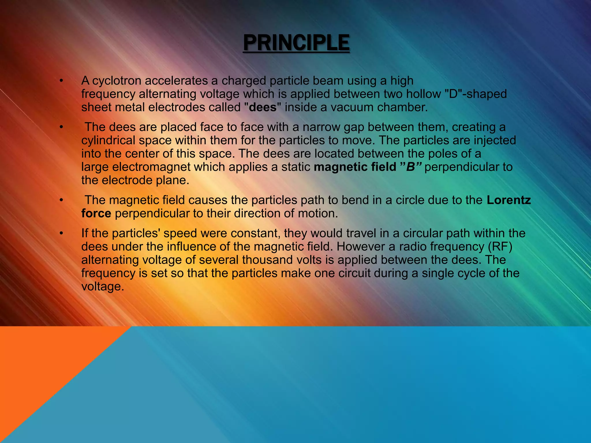 PRINCIPLE
• A cyclotron accelerates a charged particle beam using a high
frequency alternating voltage which is applied between two hollow "D"-shaped
sheet metal electrodes called "dees" inside a vacuum chamber.
• The dees are placed face to face with a narrow gap between them, creating a
cylindrical space within them for the particles to move. The particles are injected
into the center of this space. The dees are located between the poles of a
large electromagnet which applies a static magnetic field ”B” perpendicular to
the electrode plane.
• The magnetic field causes the particles path to bend in a circle due to the Lorentz
force perpendicular to their direction of motion.
• If the particles' speed were constant, they would travel in a circular path within the
dees under the influence of the magnetic field. However a radio frequency (RF)
alternating voltage of several thousand volts is applied between the dees. The
frequency is set so that the particles make one circuit during a single cycle of the
voltage.
 