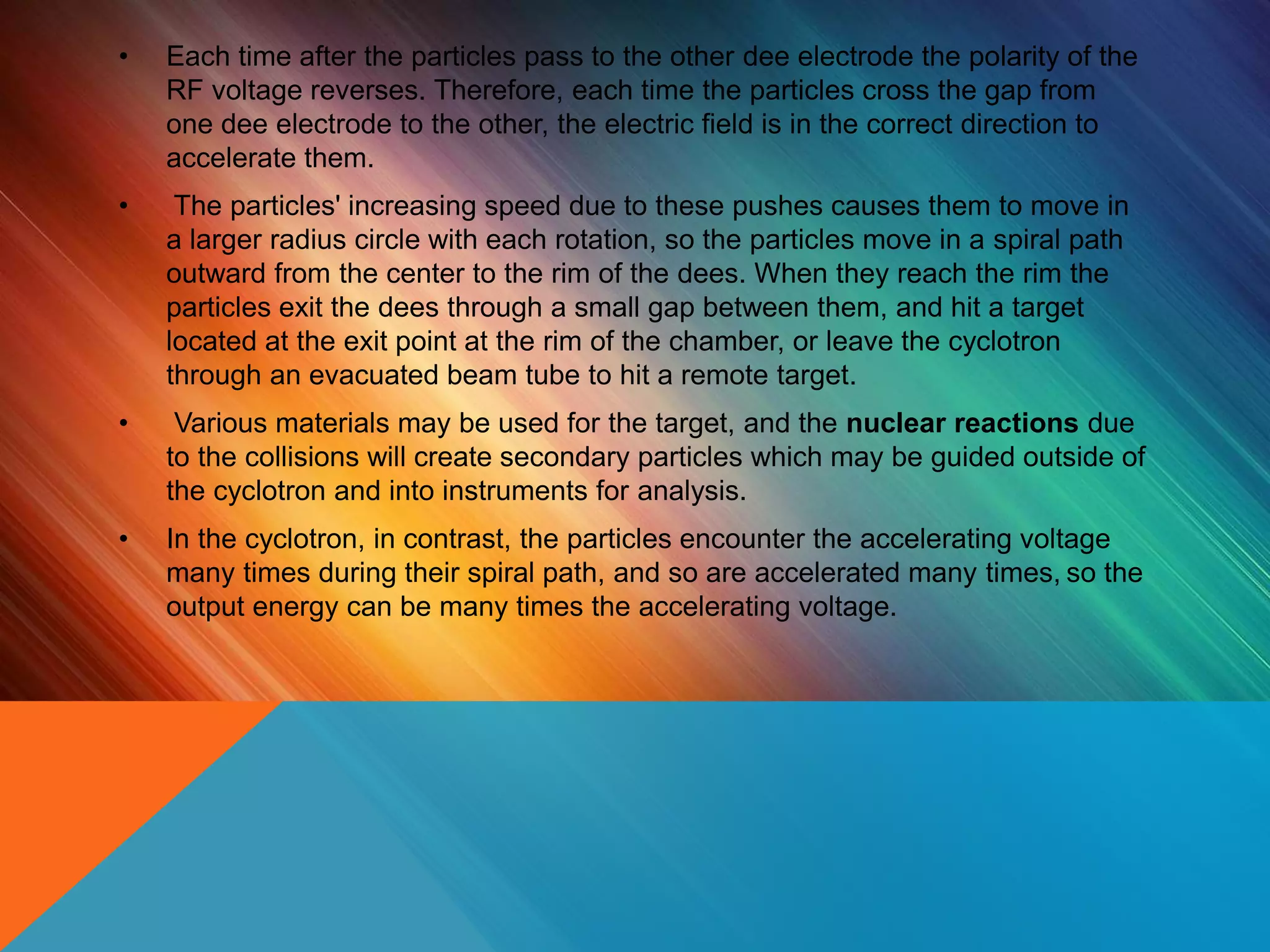 • Each time after the particles pass to the other dee electrode the polarity of the
RF voltage reverses. Therefore, each time the particles cross the gap from
one dee electrode to the other, the electric field is in the correct direction to
accelerate them.
• The particles' increasing speed due to these pushes causes them to move in
a larger radius circle with each rotation, so the particles move in a spiral path
outward from the center to the rim of the dees. When they reach the rim the
particles exit the dees through a small gap between them, and hit a target
located at the exit point at the rim of the chamber, or leave the cyclotron
through an evacuated beam tube to hit a remote target.
• Various materials may be used for the target, and the nuclear reactions due
to the collisions will create secondary particles which may be guided outside of
the cyclotron and into instruments for analysis.
• In the cyclotron, in contrast, the particles encounter the accelerating voltage
many times during their spiral path, and so are accelerated many times, so the
output energy can be many times the accelerating voltage.
 