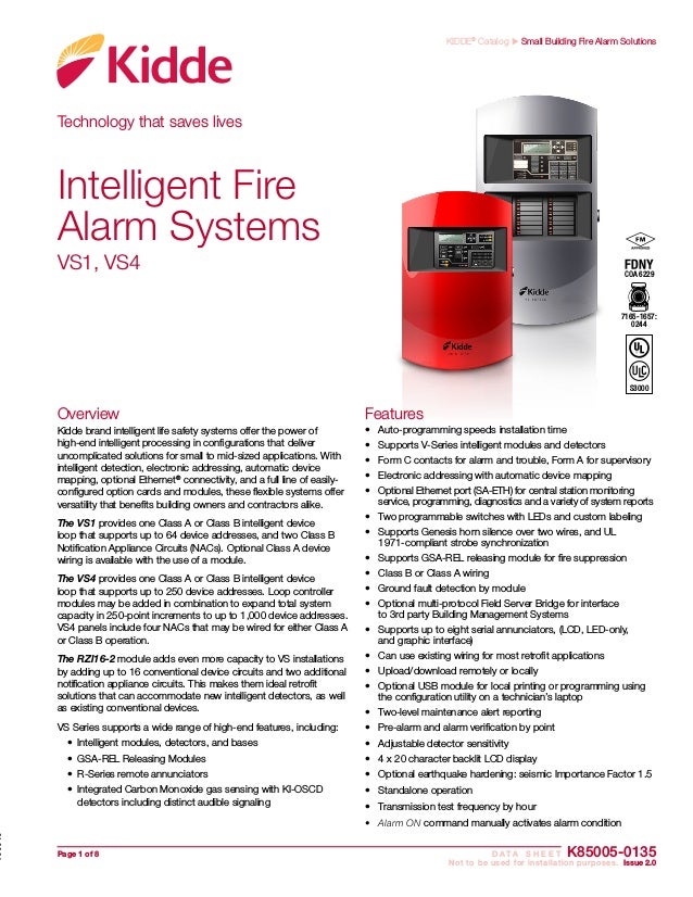 Page 1 of 8	 D A T A S H E E T K85005-0135
	 Not to be used for installation purposes. Issue 2.0
KIDDE®
Catalog u Small Building Fire Alarm Solutions
Technology that saves lives
Overview
Kidde brand intelligent life safety systems offer the power of
high-end intelligent processing in configurations that deliver
uncomplicated solutions for small to mid-sized applications. With
intelligent detection, electronic addressing, automatic device
mapping, optional Ethernet®
connectivity, and a full line of easily-
configured option cards and modules, these flexible systems offer
versatility that benefits building owners and contractors alike.
The VS1 provides one Class A or Class B intelligent device
loop that supports up to 64 device addresses, and two Class B
Notification Ap­
pliance Circuits (NACs). Optional Class A device
wiring is available with the use of a module.
The VS4 provides one Class A or Class B intelligent device
loop that supports up to 250 device addresses. Loop controller
modules may be added in combination to expand total system
capacity in 250-point increments to up to 1,000 device addresses.
VS4 panels include four NACs that may be wired for either Class A
or Class B operation.
The RZI16-2 module adds even more capacity to VS installations
by adding up to 16 conventional device circuits and two additional
notification appliance circuits. This makes them ideal retrofit
solutions that can accommodate new intelligent detectors, as well
as existing conventional devices.
VS Series supports a wide range of high-end features, including:
•	 Intelligent modules, detectors, and bases
•	 GSA-REL Releasing Modules
•	 R-Series remote annunciators
•	 Integrated Carbon Monoxide gas sensing with KI-OSCD
detectors including distinct audible signaling
Features
•	 Auto-programming speeds installation time
•	 Supports V-Series intelligent modules and detectors
•	 Form C contacts for alarm and trouble, Form A for supervisory
•	 Electronic addressing with automatic device mapping
•	 Optional Ethernet port (SA-ETH) for central station monitoring
service, programming, diagnostics and a variety of system reports
•	 Two programmable switches with LEDs and custom labeling
•	 Supports Genesis horn silence over two wires, and UL
1971-compliant strobe synchronization
•	 Supports GSA-REL releasing module for fire suppression
•	 Class B or Class A wiring
•	 Ground fault detection by module
•	 Optional multi-protocol Field Server Bridge for interface
to 3rd party Building Management Systems
•	 Supports up to eight serial annunciators, (LCD, LED-only,
and graphic interface)
•	 Can use existing wiring for most retrofit applications
•	 Upload/download remotely or locally
•	 Optional USB module for local printing or programming using
the configuration utility on a technician’s laptop
•	 Two-level maintenance alert reporting
•	 Pre-alarm and alarm verification by point
•	 Adjustable detector sensitivity
•	 4 x 20 character backlit LCD display
•	 Optional earthquake hardening: seismic Importance Factor 1.5
•	 Standalone operation
•	 Transmission test frequency by hour
•	 Alarm ON command manually activates alarm condition
Intelligent Fire
Alarm Systems
VS1, VS4
7165-1657:
0244
S3000
COA 6229
 