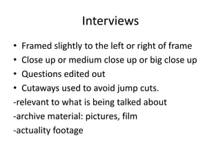 Interviews 
• Framed slightly to the left or right of frame 
• Close up or medium close up or big close up 
• Questions edited out 
• Cutaways used to avoid jump cuts. 
-relevant to what is being talked about 
-archive material: pictures, film 
-actuality footage 
 