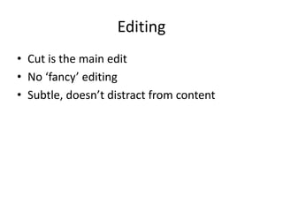 Editing 
• Cut is the main edit 
• No ‘fancy’ editing 
• Subtle, doesn’t distract from content 
 