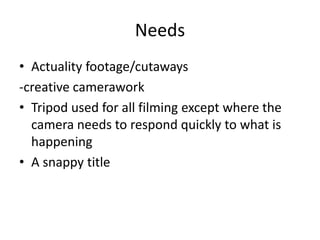 Needs 
• Actuality footage/cutaways 
-creative camerawork 
• Tripod used for all filming except where the 
camera needs to respond quickly to what is 
happening 
• A snappy title 
