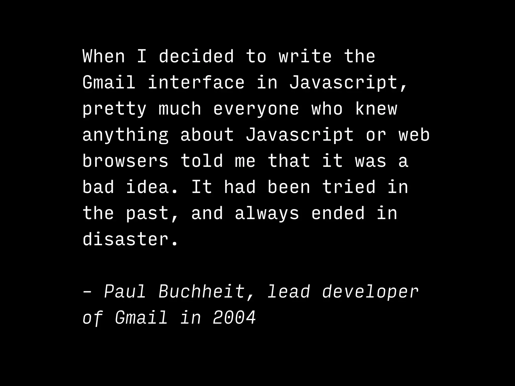 When I decided to write the
Gmail interface in Javascript,
pretty much everyone who knew
anything about Javascript or web
browsers told me that it was a
bad idea. It had been tried in
the past, and always ended in
disaster.
– Paul Buchheit, lead developer
of Gmail in 2004
 