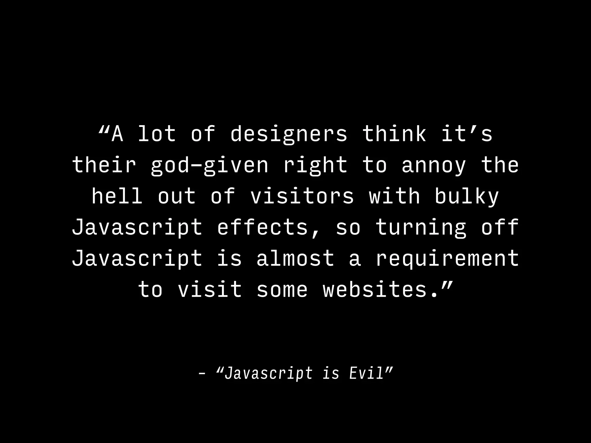 “A lot of designers think it’s
their god-given right to annoy the
hell out of visitors with bulky
Javascript effects, so turning off
Javascript is almost a requirement
to visit some websites.”
– “Javascript is Evil”
 