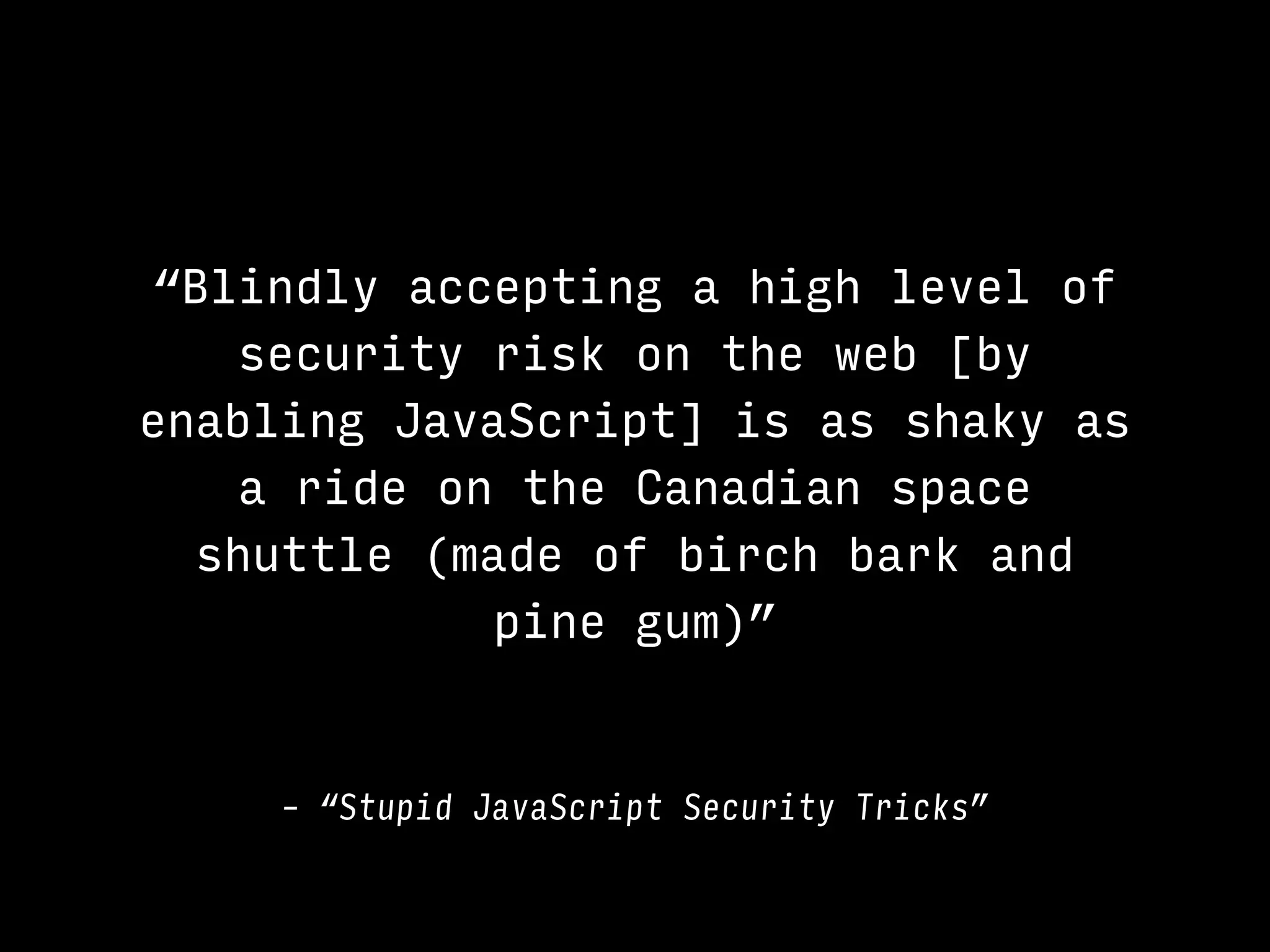 “Blindly accepting a high level of
security risk on the web [by
enabling JavaScript] is as shaky as
a ride on the Canadian space
shuttle (made of birch bark and
pine gum)”
– “Stupid JavaScript Security Tricks”
 