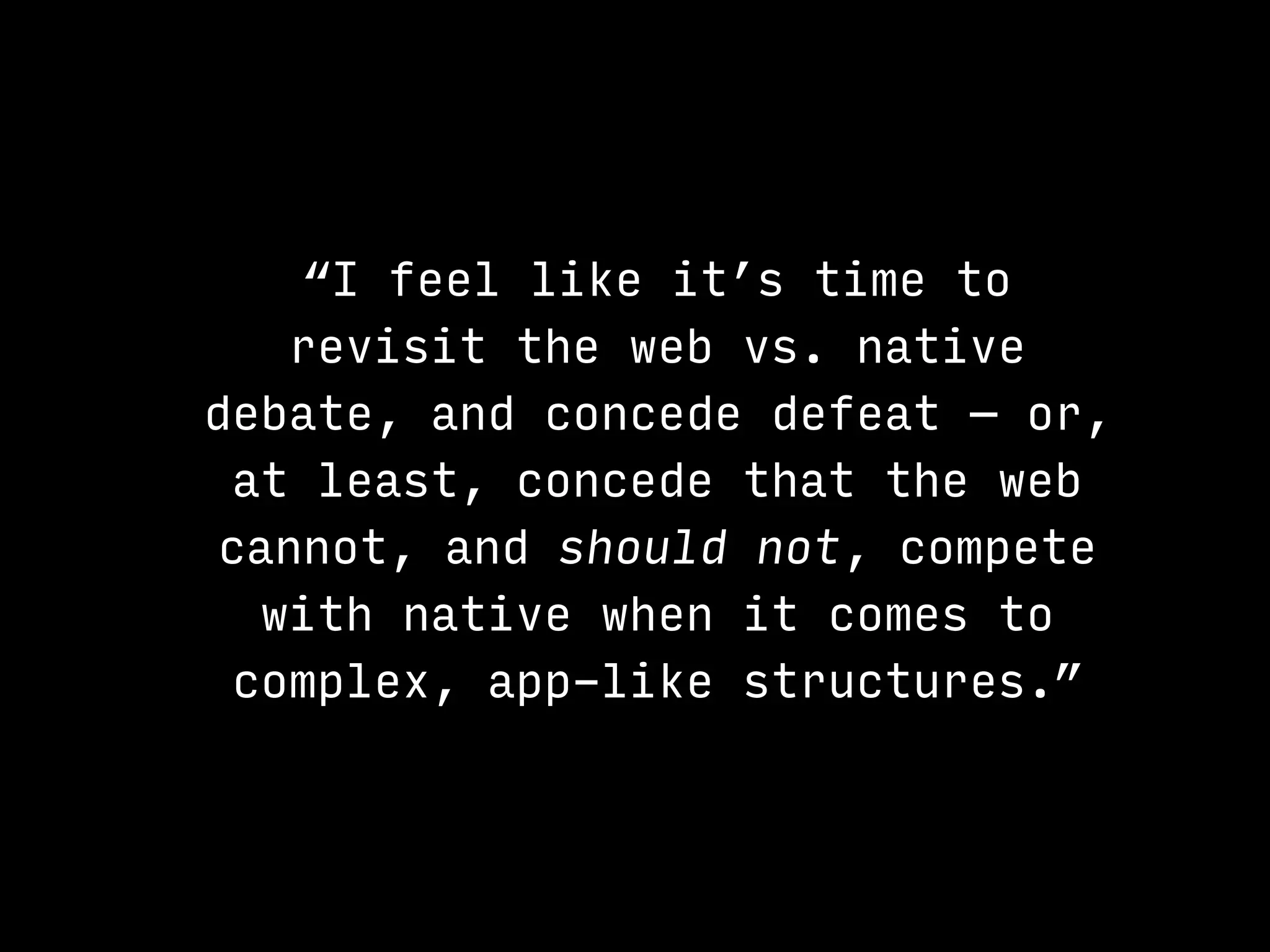 “I feel like it’s time to
revisit the web vs. native
debate, and concede defeat — or,
at least, concede that the web
cannot, and should not, compete
with native when it comes to
complex, app-like structures.”
 