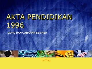 AKTA PENDIDIKAN
1996
GURU DAN CABARAN SEMASA
 