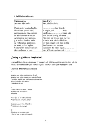 b) Fyll i luckorna i texten.

      Caminante...                             Vandrare
      Antonio Machado                          Antonio Machado

      Caminante, son tus huellas               ……………, dina fotspår
      el camino, y nada más;                   är vägen, och………… mer;
      caminante, no hay camino                 vandrare, …………… ingen väg
      se hace camino al andar.                 man bryter ny väg när man……..
      Al andar se hace camino,                 När man går bryter man ny väg
      y al volver la vista atrás               och när man vänder blicken ……….
      se ve la senda que nunca                 ser man stigen som man aldrig
      se ha de volver a pisar.                 åter kommer att trampa.
      Caminante, no haycamino,                 Vandrare, det finns ingen………….
      sinoestelas en la mar.                   bara kölvattenstrimmor i ……..


Övning 2; En låttext (inspiration)

Lyssna på låten. Klassen delas upp i 7 grupper, och tilldelas varsitt stycke i texten, och ska
försöka översätta det till god svenska. Lyssna sedan på låten igen med spansk text.

Latortura- Shakira/Alejandro Sanz
1)

No pido que todos los dias sean de sol
No pido que todos los viernes sean de fiesta
Tampoco te pido que vuelvas rogando perdón
Si lloras con los ojos secos
Y hablando de ella

2)
Que te fueras sin decir a dónde
Ay amor fue una tortura...
Perderte

Yo sé que no he sido un santo
Pero lo puedo arreglar, amor

No solo de pan vive el hombre
Y no de excusas vivo yo

3)
Solo de errores se aprende
Y hoy sé que es tuyo mi corazón


                                                 5
 