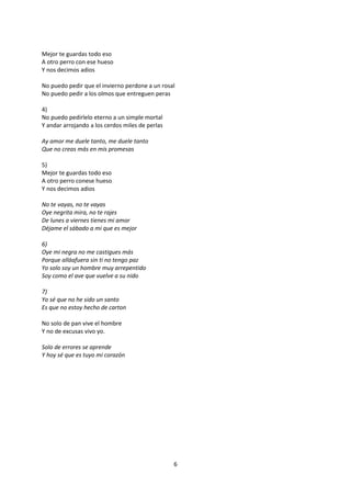 Mejor te guardas todo eso
A otro perro con ese hueso
Y nos decimos adios

No puedo pedir que el invierno perdone a un rosal
No puedo pedir a los olmos que entreguen peras

4)
No puedo pedirlelo eterno a un simple mortal
Y andar arrojando a los cerdos miles de perlas

Ay amor me duele tanto, me duele tanto
Que no creas más en mis promesas

5)
Mejor te guardas todo eso
A otro perro conese hueso
Y nos decimos adios

No te vayas, no te vayas
Oye negrita mira, no te rajes
De lunes a viernes tienes mi amor
Déjame el sábado a mi que es mejor

6)
Oye mi negra no me castigues más
Porque alláafuera sin ti no tengo paz
Yo solo soy un hombre muy arrepentido
Soy como el ave que vuelve a su nido

7)
Yo sé que no he sido un santo
Es que no estoy hecho de carton

No solo de pan vive el hombre
Y no de excusas vivo yo.

Solo de errores se aprende
Y hoy sé que es tuyo mi corazón




                                                 6
 