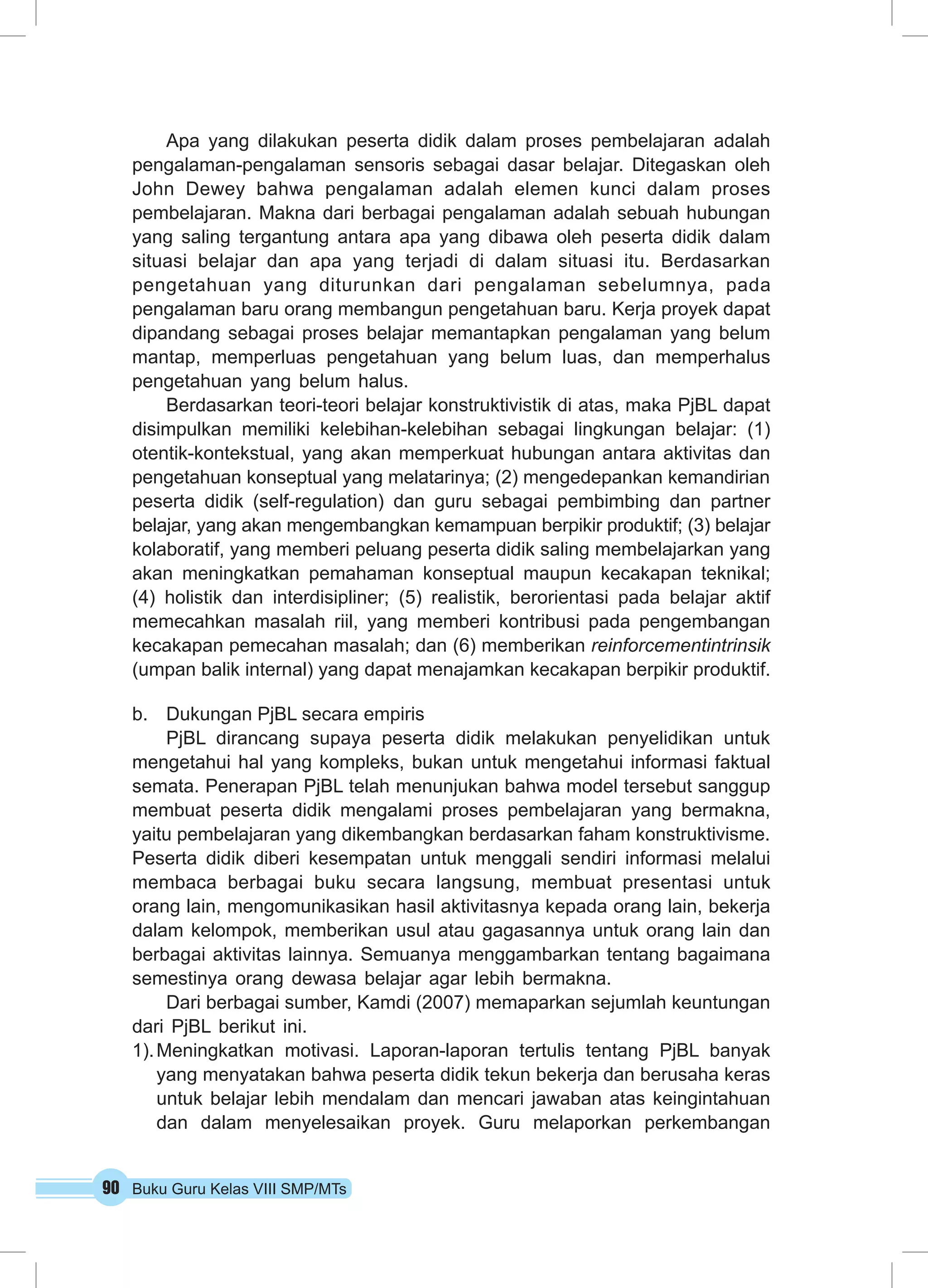 90 Buku Guru Kelas VIII SMP/MTs
Apa yang dilakukan peserta didik dalam proses pembelajaran adalah
pengalaman-pengalaman sensoris sebagai dasar belajar. Ditegaskan oleh
John Dewey bahwa pengalaman adalah elemen kunci dalam proses
pembelajaran. Makna dari berbagai pengalaman adalah sebuah hubungan
yang saling tergantung antara apa yang dibawa oleh peserta didik dalam
situasi belajar dan apa yang terjadi di dalam situasi itu. Berdasarkan
pengetahuan yang diturunkan dari pengalaman sebelumnya, pada
pengalaman baru orang membangun pengetahuan baru. Kerja proyek dapat
dipandang sebagai proses belajar memantapkan pengalaman yang belum
mantap, memperluas pengetahuan yang belum luas, dan memperhalus
pengetahuan yang belum halus.
Berdasarkan teori-teori belajar konstruktivistik di atas, maka PjBL dapat
disimpulkan memiliki kelebihan-kelebihan sebagai lingkungan belajar: (1)
otentik-kontekstual, yang akan memperkuat hubungan antara aktivitas dan
pengetahuan konseptual yang melatarinya; (2) mengedepankan kemandirian
peserta didik (self-regulation) dan guru sebagai pembimbing dan partner
belajar, yang akan mengembangkan kemampuan berpikir produktif; (3) belajar
kolaboratif, yang memberi peluang peserta didik saling membelajarkan yang
akan meningkatkan pemahaman konseptual maupun kecakapan teknikal;
(4) holistik dan interdisipliner; (5) realistik, berorientasi pada belajar aktif
memecahkan masalah riil, yang memberi kontribusi pada pengembangan
kecakapan pemecahan masalah; dan (6) memberikan reinforcementintrinsik
(umpan balik internal) yang dapat menajamkan kecakapan berpikir produktif.
b.	 Dukungan PjBL secara empiris
PjBL dirancang supaya peserta didik melakukan penyelidikan untuk
mengetahui hal yang kompleks, bukan untuk mengetahui informasi faktual
semata. Penerapan PjBL telah menunjukan bahwa model tersebut sanggup
membuat peserta didik mengalami proses pembelajaran yang bermakna,
yaitu pembelajaran yang dikembangkan berdasarkan faham konstruktivisme.
Peserta didik diberi kesempatan untuk menggali sendiri informasi melalui
membaca berbagai buku secara langsung, membuat presentasi untuk
orang lain, mengomunikasikan hasil aktivitasnya kepada orang lain, bekerja
dalam kelompok, memberikan usul atau gagasannya untuk orang lain dan
berbagai aktivitas lainnya. Semuanya menggambarkan tentang bagaimana
semestinya orang dewasa belajar agar lebih bermakna.
Dari berbagai sumber, Kamdi (2007) memaparkan sejumlah keuntungan
dari PjBL berikut ini.
1).	Meningkatkan motivasi.  Laporan-laporan tertulis tentang PjBL banyak
yang menyatakan bahwa peserta didik tekun bekerja dan berusaha keras
untuk belajar lebih mendalam dan mencari jawaban atas keingintahuan
dan dalam menyelesaikan proyek. Guru melaporkan perkembangan
 