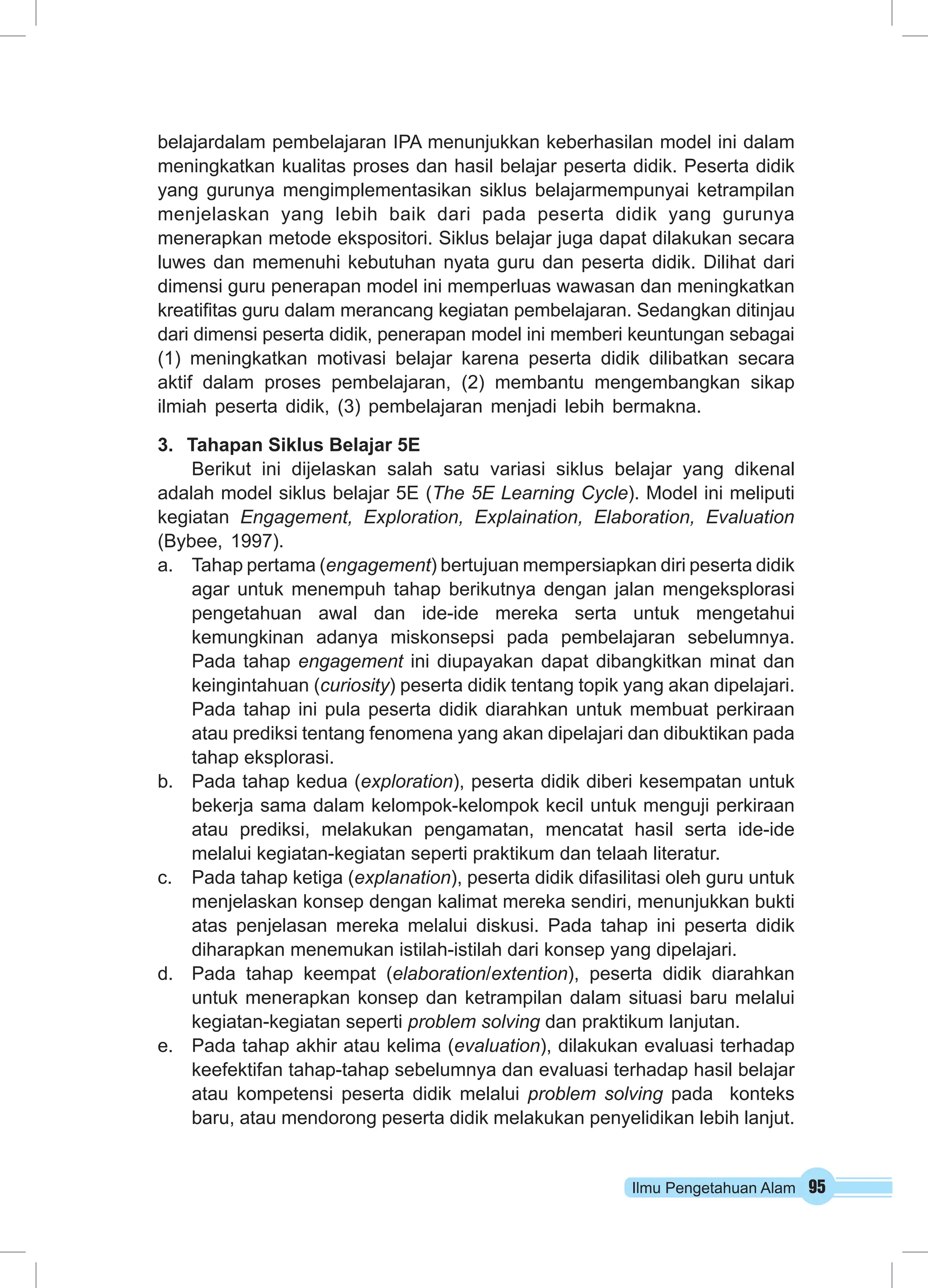 Ilmu Pengetahuan Alam 95
belajardalam pembelajaran IPA menunjukkan keberhasilan model ini dalam
meningkatkan kualitas proses dan hasil belajar peserta didik. Peserta didik
yang gurunya mengimplementasikan siklus belajarmempunyai ketrampilan
menjelaskan yang lebih baik dari pada peserta didik yang gurunya
menerapkan metode ekspositori. Siklus belajar juga dapat dilakukan secara
luwes dan memenuhi kebutuhan nyata guru dan peserta didik. Dilihat dari
dimensi guru penerapan model ini memperluas wawasan dan meningkatkan
kreatifitas guru dalam merancang kegiatan pembelajaran. Sedangkan ditinjau
dari dimensi peserta didik, penerapan model ini memberi keuntungan sebagai
(1) meningkatkan motivasi belajar karena peserta didik dilibatkan secara
aktif dalam proses pembelajaran, (2) membantu mengembangkan sikap
ilmiah peserta didik, (3) pembelajaran menjadi lebih bermakna.
3.	 Tahapan Siklus Belajar 5E
Berikut ini dijelaskan salah satu variasi siklus belajar yang dikenal
adalah model siklus belajar 5E (The 5E Learning Cycle). Model ini meliputi
kegiatan Engagement, Exploration, Explaination, Elaboration, Evaluation
(Bybee, 1997).
a.	 Tahap pertama (engagement) bertujuan mempersiapkan diri peserta didik
agar untuk menempuh tahap berikutnya dengan jalan mengeksplorasi
pengetahuan awal dan ide-ide mereka serta untuk mengetahui
kemungkinan adanya miskonsepsi pada pembelajaran sebelumnya.
Pada tahap engagement ini diupayakan dapat dibangkitkan minat dan
keingintahuan (curiosity) peserta didik tentang topik yang akan dipelajari.
Pada tahap ini pula peserta didik diarahkan untuk membuat perkiraan
atau prediksi tentang fenomena yang akan dipelajari dan dibuktikan pada
tahap eksplorasi.
b.	 Pada tahap kedua (exploration), peserta didik diberi kesempatan untuk
bekerja sama dalam kelompok-kelompok kecil untuk menguji perkiraan
atau prediksi, melakukan pengamatan, mencatat hasil serta ide-ide
melalui kegiatan-kegiatan seperti praktikum dan telaah literatur.
c.	 Pada tahap ketiga (explanation), peserta didik difasilitasi oleh guru untuk
menjelaskan konsep dengan kalimat mereka sendiri, menunjukkan bukti
atas penjelasan mereka melalui diskusi. Pada tahap ini peserta didik
diharapkan menemukan istilah-istilah dari konsep yang dipelajari.
d.	 Pada tahap keempat (elaboration/extention), peserta didik diarahkan
untuk menerapkan konsep dan ketrampilan dalam situasi baru melalui
kegiatan-kegiatan seperti problem solving dan praktikum lanjutan.
e.	 Pada tahap akhir atau kelima (evaluation), dilakukan evaluasi terhadap
keefektifan tahap-tahap sebelumnya dan evaluasi terhadap hasil belajar
atau kompetensi peserta didik melalui problem solving pada konteks
baru, atau mendorong peserta didik melakukan penyelidikan lebih lanjut.
 