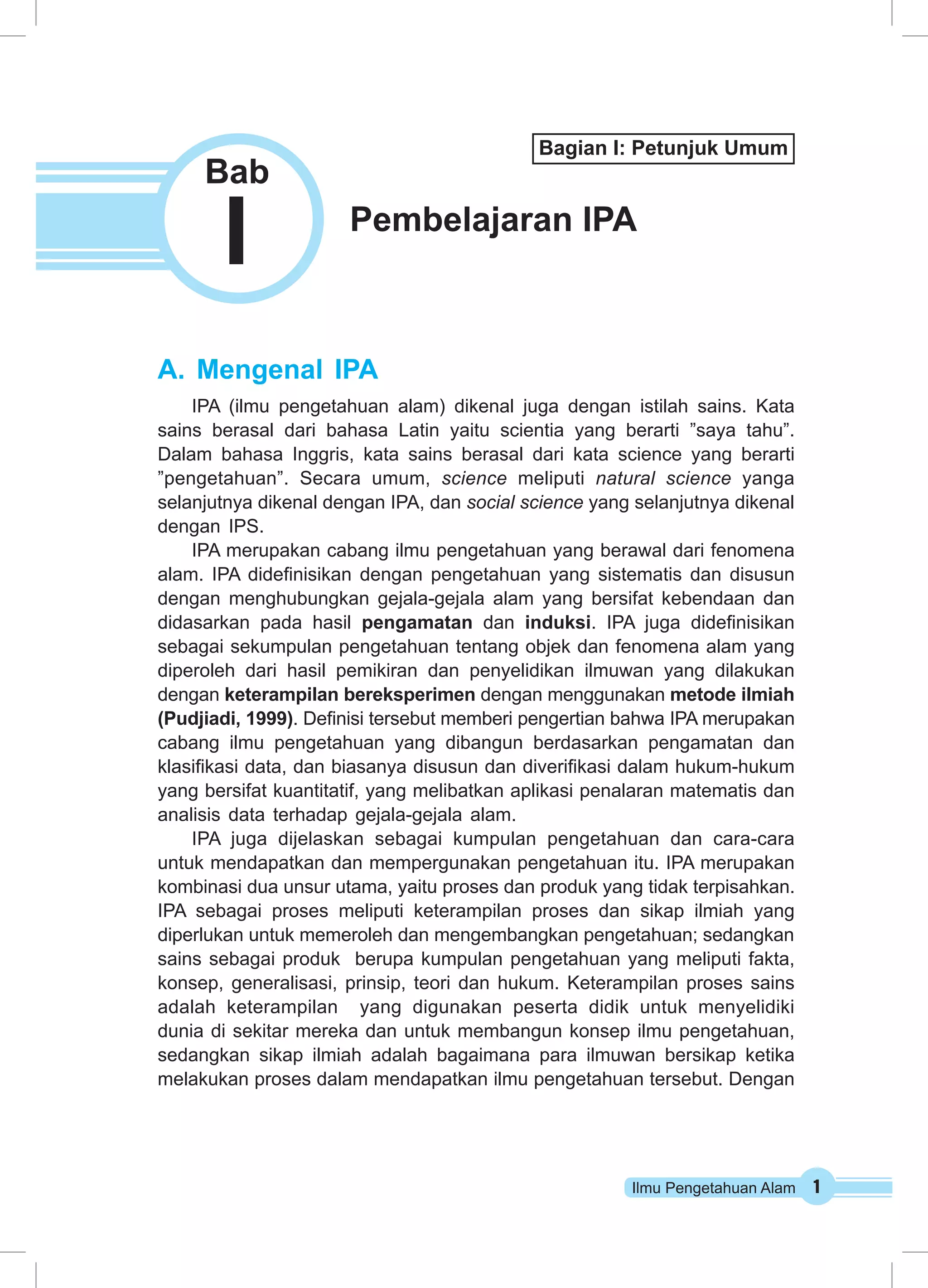 Ilmu Pengetahuan Alam 1
A.	Mengenal IPA
IPA (ilmu pengetahuan alam) dikenal juga dengan istilah sains. Kata
sains berasal dari bahasa Latin yaitu scientia yang berarti ”saya tahu”.
Dalam bahasa Inggris, kata sains berasal dari kata science yang berarti
”pengetahuan”. Secara umum, science meliputi natural science yanga
selanjutnya dikenal dengan IPA, dan social science yang selanjutnya dikenal
dengan IPS.
IPA merupakan cabang ilmu pengetahuan yang berawal dari fenomena
alam. IPA didefinisikan dengan pengetahuan yang sistematis dan disusun
dengan menghubungkan gejala-gejala alam yang bersifat kebendaan dan
didasarkan pada hasil pengamatan dan induksi. IPA juga didefinisikan
sebagai sekumpulan pengetahuan tentang objek dan fenomena alam yang
diperoleh dari hasil pemikiran dan penyelidikan ilmuwan yang dilakukan
dengan keterampilan bereksperimen dengan menggunakan metode ilmiah
(Pudjiadi, 1999). Definisi tersebut memberi pengertian bahwa IPA merupakan
cabang ilmu pengetahuan yang dibangun berdasarkan pengamatan dan
klasifikasi data, dan biasanya disusun dan diverifikasi dalam hukum-hukum
yang bersifat kuantitatif, yang melibatkan aplikasi penalaran matematis dan
analisis data terhadap gejala-gejala alam.
IPA juga dijelaskan sebagai kumpulan pengetahuan dan cara-cara
untuk mendapatkan dan mempergunakan pengetahuan itu. IPA merupakan
kombinasi dua unsur utama, yaitu proses dan produk yang tidak terpisahkan.
IPA sebagai proses meliputi keterampilan proses dan sikap ilmiah yang
diperlukan untuk memeroleh dan mengembangkan pengetahuan; sedangkan
sains sebagai produk berupa kumpulan pengetahuan yang meliputi fakta,
konsep, generalisasi, prinsip, teori dan hukum. Keterampilan proses sains
adalah keterampilan yang digunakan peserta didik untuk menyelidiki
dunia di sekitar mereka dan untuk membangun konsep ilmu pengetahuan,
sedangkan sikap ilmiah adalah bagaimana para ilmuwan bersikap ketika
melakukan proses dalam mendapatkan ilmu pengetahuan tersebut. Dengan
Pembelajaran IPA
I
Bab
Bagian I: Petunjuk Umum
 