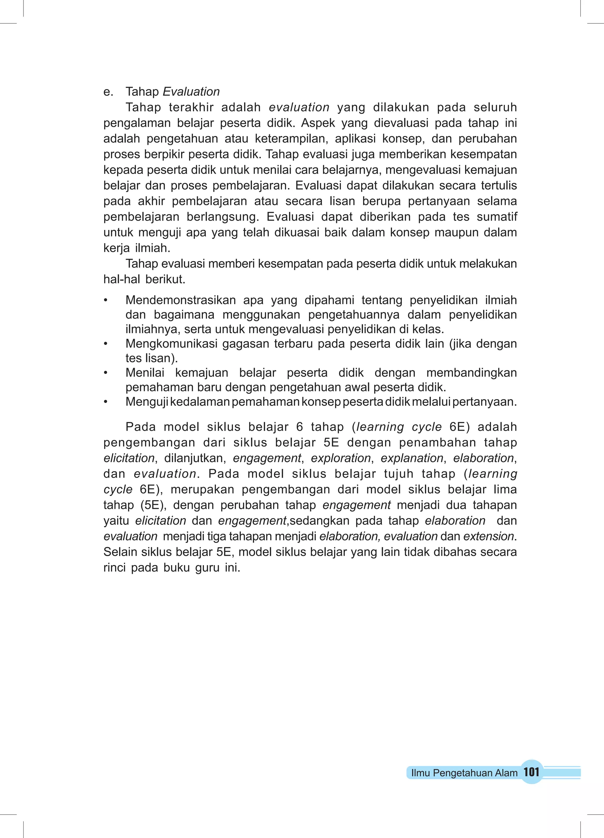 Ilmu Pengetahuan Alam 101
e.	 Tahap Evaluation
Tahap terakhir adalah evaluation yang dilakukan pada seluruh
pengalaman belajar peserta didik. Aspek yang dievaluasi pada tahap ini
adalah pengetahuan atau keterampilan, aplikasi konsep, dan perubahan
proses berpikir peserta didik. Tahap evaluasi juga memberikan kesempatan
kepada peserta didik untuk menilai cara belajarnya, mengevaluasi kemajuan
belajar dan proses pembelajaran. Evaluasi dapat dilakukan secara tertulis
pada akhir pembelajaran atau secara lisan berupa pertanyaan selama
pembelajaran berlangsung. Evaluasi dapat diberikan pada tes sumatif
untuk menguji apa yang telah dikuasai baik dalam konsep maupun dalam
kerja ilmiah.
Tahap evaluasi memberi kesempatan pada peserta didik untuk melakukan
hal-hal berikut.
•	 Mendemonstrasikan apa yang dipahami tentang penyelidikan ilmiah
dan bagaimana menggunakan pengetahuannya dalam penyelidikan
ilmiahnya, serta untuk mengevaluasi penyelidikan di kelas.
•	 Mengkomunikasi gagasan terbaru pada peserta didik lain (jika dengan
tes lisan).
•	 Menilai kemajuan belajar peserta didik dengan membandingkan
pemahaman baru dengan pengetahuan awal peserta didik.
•	 Mengujikedalamanpemahamankonseppesertadidikmelaluipertanyaan.
Pada model siklus belajar 6 tahap (learning cycle 6E) adalah
pengembangan dari siklus belajar 5E dengan penambahan tahap
elicitation, dilanjutkan, engagement, exploration, explanation, elaboration,
dan evaluation. Pada model siklus belajar tujuh tahap (learning
cycle 6E), merupakan pengembangan dari model siklus belajar lima
tahap (5E), dengan perubahan tahap engagement menjadi dua tahapan
yaitu  elicitation dan engagement,sedangkan pada tahap elaboration  dan
evaluation  menjadi tiga tahapan menjadi elaboration, evaluation dan extension.
Selain siklus belajar 5E, model siklus belajar yang lain tidak dibahas secara
rinci pada buku guru ini. 
 