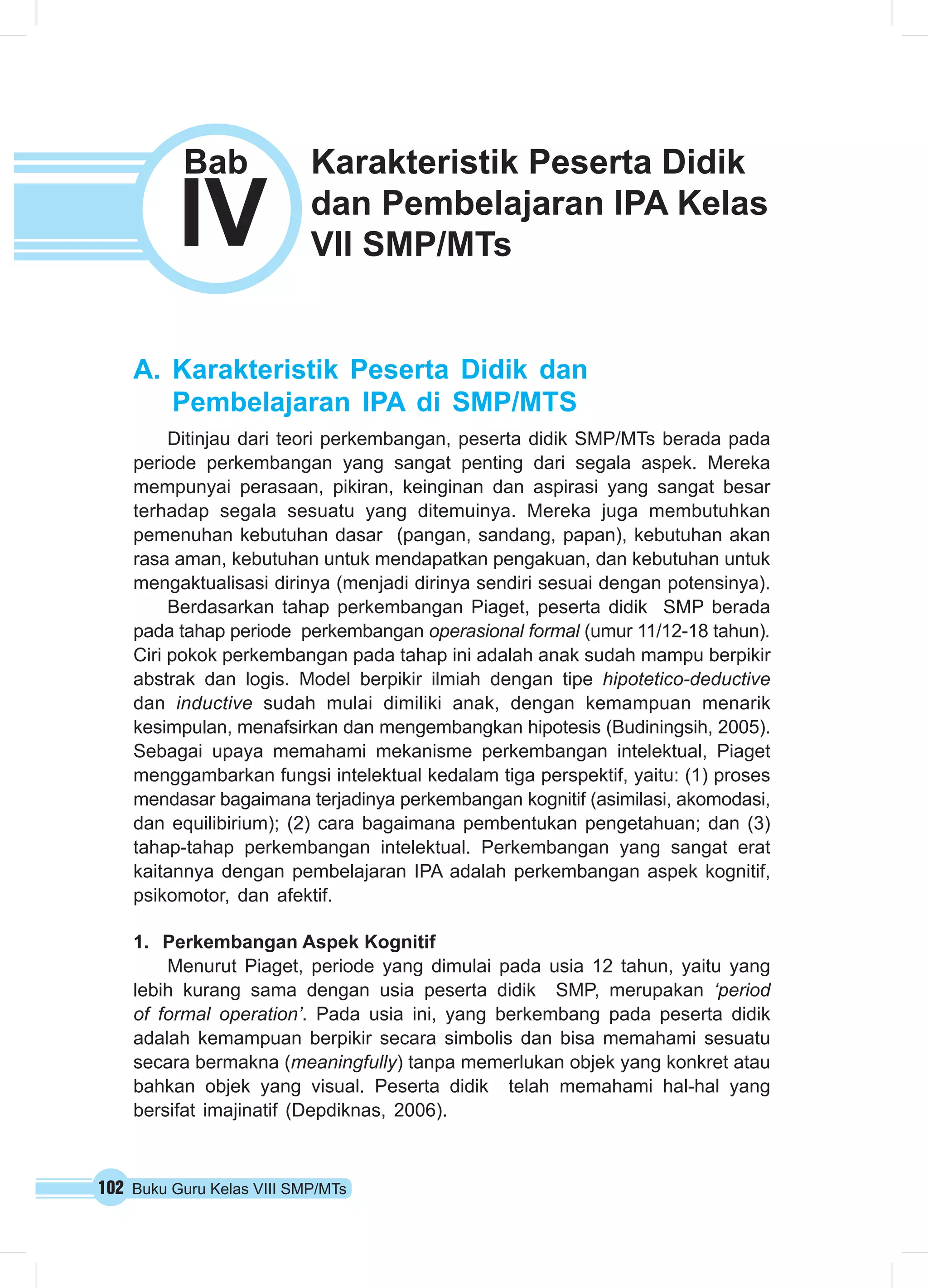 102 Buku Guru Kelas VIII SMP/MTs
A.	Karakteristik Peserta Didik dan
Pembelajaran IPA di SMP/MTS
Ditinjau dari teori perkembangan, peserta didik SMP/MTs berada pada
periode perkembangan yang sangat penting dari segala aspek. Mereka
mempunyai perasaan, pikiran, keinginan dan aspirasi yang sangat besar
terhadap segala sesuatu yang ditemuinya. Mereka juga membutuhkan
pemenuhan kebutuhan dasar (pangan, sandang, papan), kebutuhan akan
rasa aman, kebutuhan untuk mendapatkan pengakuan, dan kebutuhan untuk
mengaktualisasi dirinya (menjadi dirinya sendiri sesuai dengan potensinya).
Berdasarkan tahap perkembangan Piaget, peserta didik  SMP berada
pada tahap periode  perkembangan operasional formal (umur 11/12-18 tahun).
Ciri pokok perkembangan pada tahap ini adalah anak sudah mampu berpikir
abstrak dan logis. Model berpikir ilmiah dengan tipe hipotetico-deductive
dan inductive sudah mulai dimiliki anak, dengan kemampuan menarik
kesimpulan, menafsirkan dan mengembangkan hipotesis (Budiningsih, 2005).
Sebagai upaya memahami mekanisme perkembangan intelektual, Piaget
menggambarkan fungsi intelektual kedalam tiga perspektif, yaitu: (1) proses
mendasar bagaimana terjadinya perkembangan kognitif (asimilasi, akomodasi,
dan equilibirium); (2) cara bagaimana pembentukan pengetahuan; dan (3)
tahap-tahap perkembangan intelektual. Perkembangan yang sangat erat
kaitannya dengan pembelajaran IPA adalah perkembangan aspek kognitif,
psikomotor, dan afektif.
1.	 Perkembangan Aspek Kognitif
Menurut Piaget, periode yang dimulai pada usia 12 tahun, yaitu yang
lebih kurang sama dengan usia peserta didik  SMP, merupakan ‘period
of formal operation’. Pada usia ini, yang berkembang pada peserta didik 
adalah kemampuan berpikir secara simbolis dan bisa memahami sesuatu
secara bermakna (meaningfully) tanpa memerlukan objek yang konkret atau
bahkan objek yang visual. Peserta didik  telah memahami hal-hal yang
bersifat imajinatif (Depdiknas, 2006).
IV
Bab Karakteristik Peserta Didik
dan Pembelajaran IPA Kelas
VII SMP/MTs
 