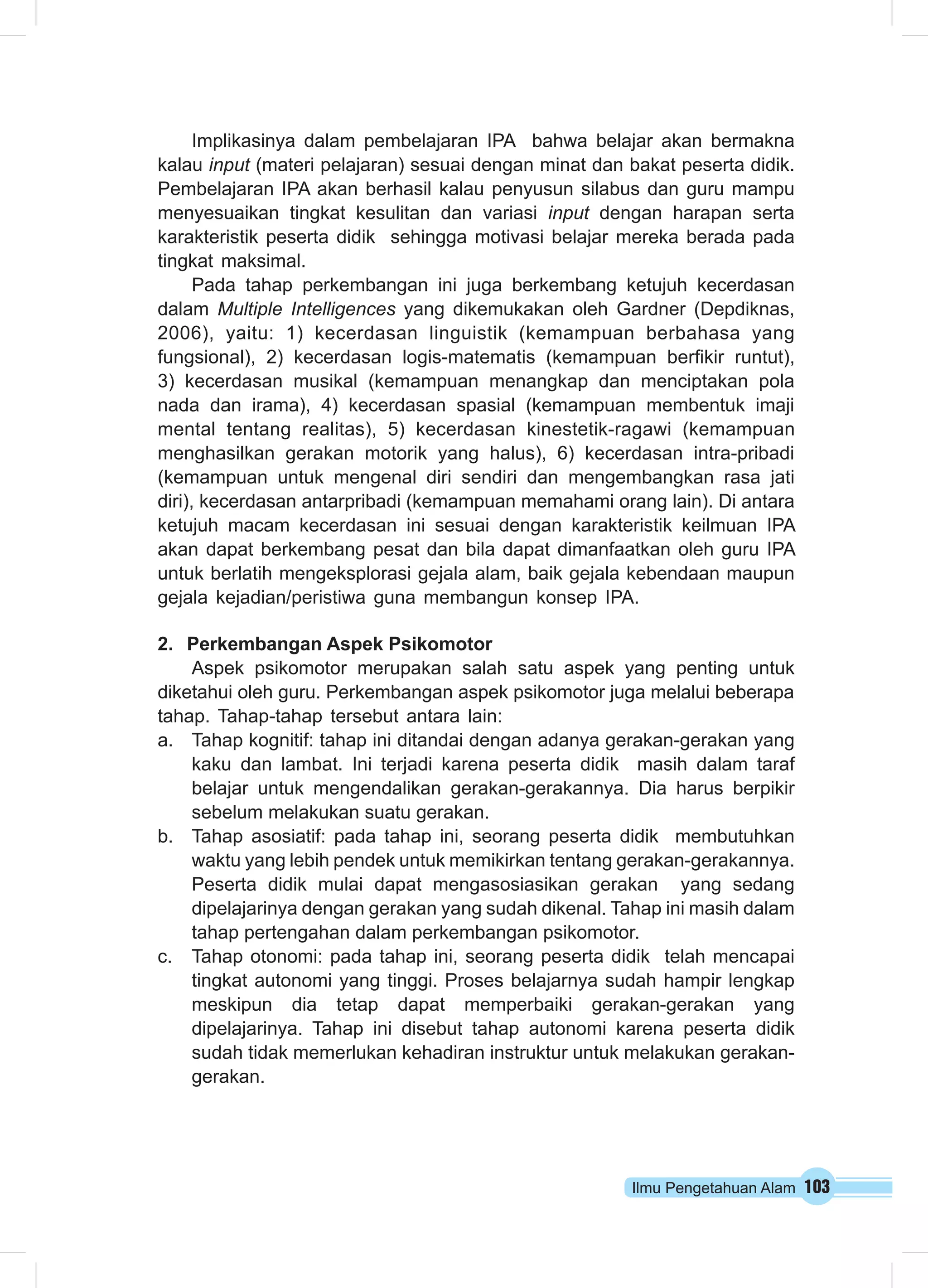 Ilmu Pengetahuan Alam 103
Implikasinya dalam pembelajaran IPA  bahwa belajar akan bermakna
kalau input (materi pelajaran) sesuai dengan minat dan bakat peserta didik.
Pembelajaran IPA akan berhasil kalau penyusun silabus dan guru mampu
menyesuaikan tingkat kesulitan dan variasi input dengan harapan serta
karakteristik peserta didik  sehingga motivasi belajar mereka berada pada
tingkat maksimal.
Pada tahap perkembangan ini juga berkembang ketujuh kecerdasan
dalam Multiple Intelligences yang dikemukakan oleh Gardner (Depdiknas,
2006), yaitu: 1) kecerdasan linguistik (kemampuan berbahasa yang
fungsional), 2) kecerdasan logis-matematis (kemampuan berfikir runtut),
3) kecerdasan musikal (kemampuan menangkap dan menciptakan pola
nada dan irama), 4) kecerdasan spasial (kemampuan membentuk imaji
mental tentang realitas), 5) kecerdasan kinestetik-ragawi (kemampuan
menghasilkan gerakan motorik yang halus), 6) kecerdasan intra-pribadi
(kemampuan untuk mengenal diri sendiri dan mengembangkan rasa jati
diri), kecerdasan antarpribadi (kemampuan memahami orang lain). Di antara
ketujuh macam kecerdasan ini sesuai dengan karakteristik keilmuan IPA
akan dapat berkembang pesat dan bila dapat dimanfaatkan oleh guru IPA
untuk berlatih mengeksplorasi gejala alam, baik gejala kebendaan maupun
gejala kejadian/peristiwa guna membangun konsep IPA.
2.	 Perkembangan Aspek Psikomotor
Aspek psikomotor merupakan salah satu aspek yang penting untuk
diketahui oleh guru. Perkembangan aspek psikomotor juga melalui beberapa
tahap. Tahap-tahap tersebut antara lain:
a.	 Tahap kognitif: tahap ini ditandai dengan adanya gerakan-gerakan yang
kaku dan lambat. Ini terjadi karena peserta didik  masih dalam taraf
belajar untuk mengendalikan gerakan-gerakannya. Dia harus berpikir
sebelum melakukan suatu gerakan.
b.	 Tahap asosiatif: pada tahap ini, seorang peserta didik  membutuhkan
waktu yang lebih pendek untuk memikirkan tentang gerakan-gerakannya.
Peserta didik mulai dapat mengasosiasikan gerakan  yang sedang
dipelajarinya dengan gerakan yang sudah dikenal. Tahap ini masih dalam
tahap pertengahan dalam perkembangan psikomotor.
c.	 Tahap otonomi: pada tahap ini, seorang peserta didik  telah mencapai
tingkat autonomi yang tinggi. Proses belajarnya sudah hampir lengkap
meskipun dia tetap dapat memperbaiki gerakan-gerakan yang
dipelajarinya. Tahap ini disebut tahap autonomi karena peserta didik 
sudah tidak memerlukan kehadiran instruktur untuk melakukan gerakan-
gerakan.
 