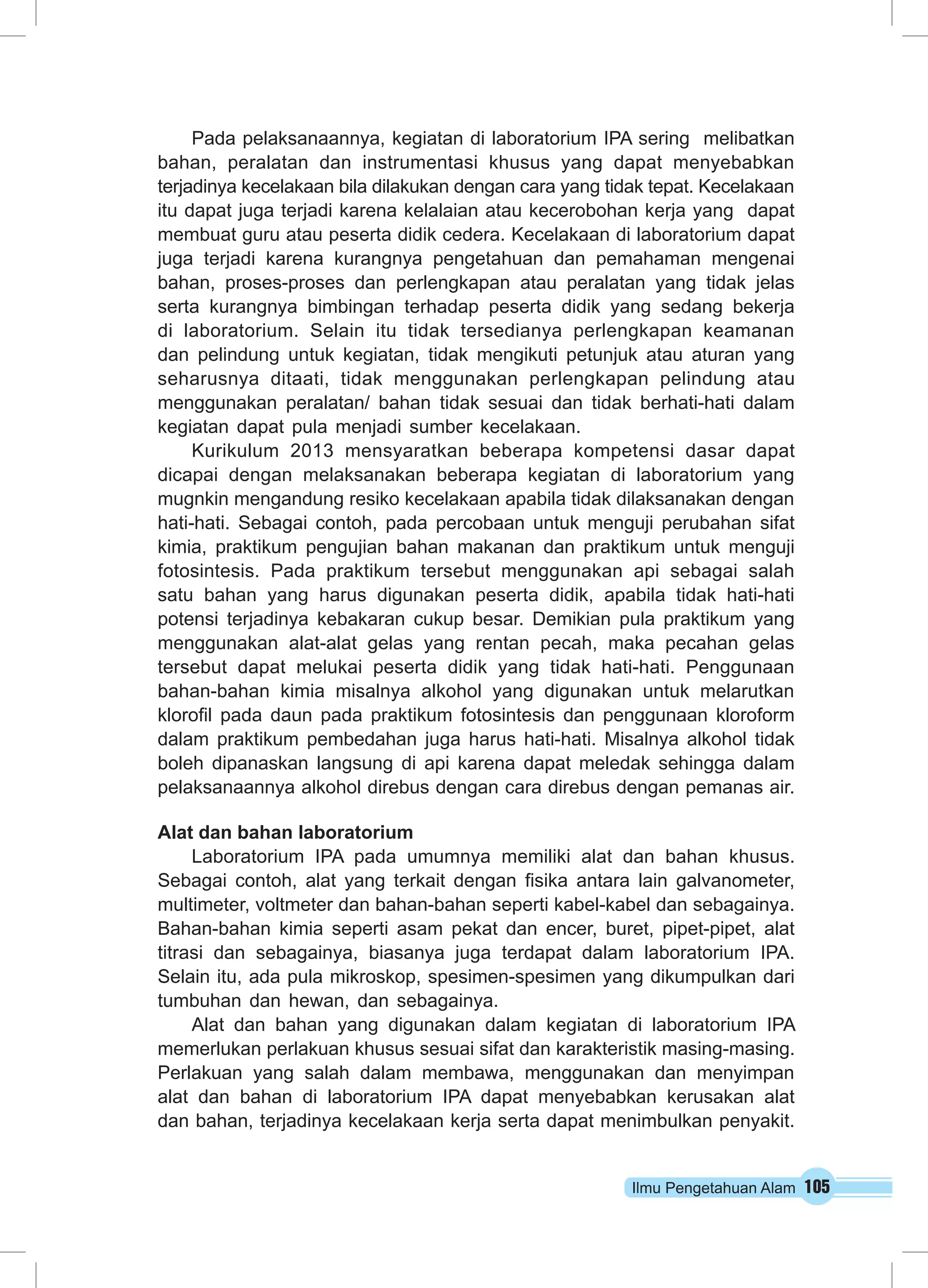 Ilmu Pengetahuan Alam 105
Pada pelaksanaannya, kegiatan di laboratorium IPA sering melibatkan
bahan, peralatan dan instrumentasi khusus yang dapat menyebabkan
terjadinya kecelakaan bila dilakukan dengan cara yang tidak tepat. Kecelakaan
itu dapat juga terjadi karena kelalaian atau kecerobohan kerja yang dapat
membuat guru atau peserta didik cedera. Kecelakaan di laboratorium dapat
juga terjadi karena kurangnya pengetahuan dan pemahaman mengenai
bahan, proses-proses dan perlengkapan atau peralatan yang tidak jelas
serta kurangnya bimbingan terhadap peserta didik yang sedang bekerja
di laboratorium. Selain itu tidak tersedianya perlengkapan keamanan
dan pelindung untuk kegiatan, tidak mengikuti petunjuk atau aturan yang
seharusnya ditaati, tidak menggunakan perlengkapan pelindung atau
menggunakan peralatan/ bahan tidak sesuai dan tidak berhati-hati dalam
kegiatan dapat pula menjadi sumber kecelakaan.
Kurikulum 2013 mensyaratkan beberapa kompetensi dasar dapat
dicapai dengan melaksanakan beberapa kegiatan di laboratorium yang
mugnkin mengandung resiko kecelakaan apabila tidak dilaksanakan dengan
hati-hati. Sebagai contoh, pada percobaan untuk menguji perubahan sifat
kimia, praktikum pengujian bahan makanan dan praktikum untuk menguji
fotosintesis. Pada praktikum tersebut menggunakan api sebagai salah
satu bahan yang harus digunakan peserta didik, apabila tidak hati-hati
potensi terjadinya kebakaran cukup besar. Demikian pula praktikum yang
menggunakan alat-alat gelas yang rentan pecah, maka pecahan gelas
tersebut dapat melukai peserta didik yang tidak hati-hati. Penggunaan
bahan-bahan kimia misalnya alkohol yang digunakan untuk melarutkan
klorofil pada daun pada praktikum fotosintesis dan penggunaan kloroform
dalam praktikum pembedahan juga harus hati-hati. Misalnya alkohol tidak
boleh dipanaskan langsung di api karena dapat meledak sehingga dalam
pelaksanaannya alkohol direbus dengan cara direbus dengan pemanas air.
Alat dan bahan laboratorium
Laboratorium IPA pada umumnya memiliki alat dan bahan khusus.
Sebagai contoh, alat yang terkait dengan fisika antara lain galvanometer,
multimeter, voltmeter dan bahan-bahan seperti kabel-kabel dan sebagainya.
Bahan-bahan kimia seperti asam pekat dan encer, buret, pipet-pipet, alat
titrasi dan sebagainya, biasanya juga terdapat dalam laboratorium IPA.
Selain itu, ada pula mikroskop, spesimen-spesimen yang dikumpulkan dari
tumbuhan dan hewan, dan sebagainya.
Alat dan bahan yang digunakan dalam kegiatan di laboratorium IPA
memerlukan perlakuan khusus sesuai sifat dan karakteristik masing-masing.
Perlakuan yang salah dalam membawa, menggunakan dan menyimpan
alat dan bahan di laboratorium IPA dapat menyebabkan kerusakan alat
dan bahan, terjadinya kecelakaan kerja serta dapat menimbulkan penyakit.
 