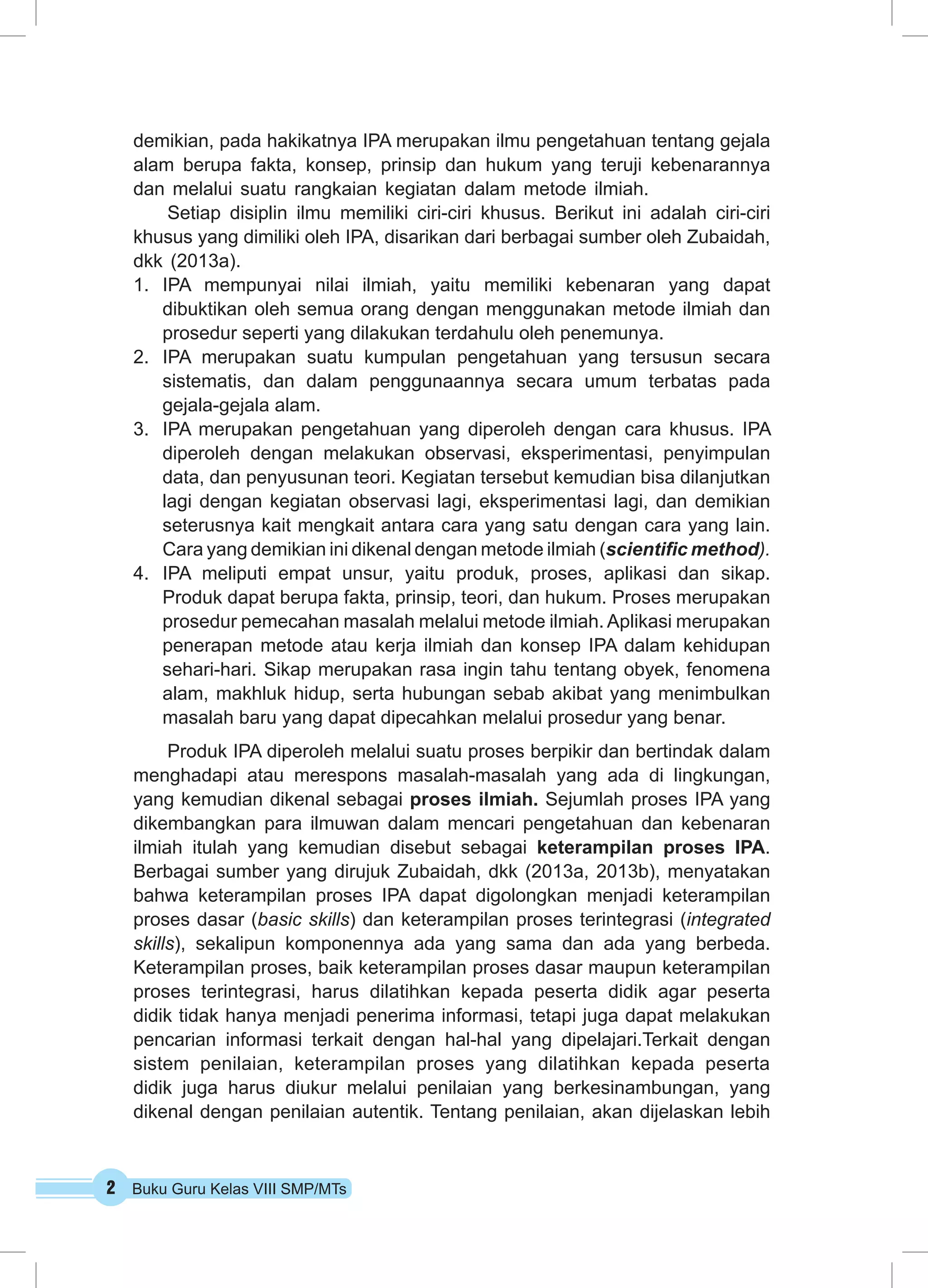 2 Buku Guru Kelas VIII SMP/MTs
demikian, pada hakikatnya IPA merupakan ilmu pengetahuan tentang gejala
alam berupa fakta, konsep, prinsip dan hukum yang teruji kebenarannya
dan melalui suatu rangkaian kegiatan dalam metode ilmiah.
Setiap disiplin ilmu memiliki ciri-ciri khusus. Berikut ini adalah ciri-ciri
khusus yang dimiliki oleh IPA, disarikan dari berbagai sumber oleh Zubaidah,
dkk (2013a).
1.	 IPA mempunyai nilai ilmiah, yaitu memiliki kebenaran yang dapat
dibuktikan oleh semua orang dengan menggunakan metode ilmiah dan
prosedur seperti yang dilakukan terdahulu oleh penemunya.
2.	 IPA merupakan suatu kumpulan pengetahuan yang tersusun secara
sistematis, dan dalam penggunaannya secara umum terbatas pada
gejala-gejala alam.
3.	 IPA merupakan pengetahuan yang diperoleh dengan cara khusus. IPA
diperoleh dengan melakukan observasi, eksperimentasi, penyimpulan
data, dan penyusunan teori. Kegiatan tersebut kemudian bisa dilanjutkan
lagi dengan kegiatan observasi lagi, eksperimentasi lagi, dan demikian
seterusnya kait mengkait antara cara yang satu dengan cara yang lain.
Cara yang demikian ini dikenal dengan metode ilmiah (scientific method).
4.	 IPA meliputi empat unsur, yaitu produk, proses, aplikasi dan sikap.
Produk dapat berupa fakta, prinsip, teori, dan hukum. Proses merupakan
prosedur pemecahan masalah melalui metode ilmiah. Aplikasi merupakan
penerapan metode atau kerja ilmiah dan konsep IPA dalam kehidupan
sehari-hari. Sikap merupakan rasa ingin tahu tentang obyek, fenomena
alam, makhluk hidup, serta hubungan sebab akibat yang menimbulkan
masalah baru yang dapat dipecahkan melalui prosedur yang benar.
Produk IPA diperoleh melalui suatu proses berpikir dan bertindak dalam
menghadapi atau merespons masalah-masalah yang ada di lingkungan,
yang kemudian dikenal sebagai proses ilmiah. Sejumlah proses IPA yang
dikembangkan para ilmuwan dalam mencari pengetahuan dan kebenaran
ilmiah itulah yang kemudian disebut sebagai keterampilan proses IPA.
Berbagai sumber yang dirujuk Zubaidah, dkk (2013a, 2013b), menyatakan
bahwa keterampilan proses IPA dapat digolongkan menjadi keterampilan
proses dasar (basic skills) dan keterampilan proses terintegrasi (integrated
skills), sekalipun komponennya ada yang sama dan ada yang berbeda.
Keterampilan proses, baik keterampilan proses dasar maupun keterampilan
proses terintegrasi, harus dilatihkan kepada peserta didik agar peserta
didik tidak hanya menjadi penerima informasi, tetapi juga dapat melakukan
pencarian informasi terkait dengan hal-hal yang dipelajari.Terkait dengan
sistem penilaian, keterampilan proses yang dilatihkan kepada peserta
didik juga harus diukur melalui penilaian yang berkesinambungan, yang
dikenal dengan penilaian autentik. Tentang penilaian, akan dijelaskan lebih
 