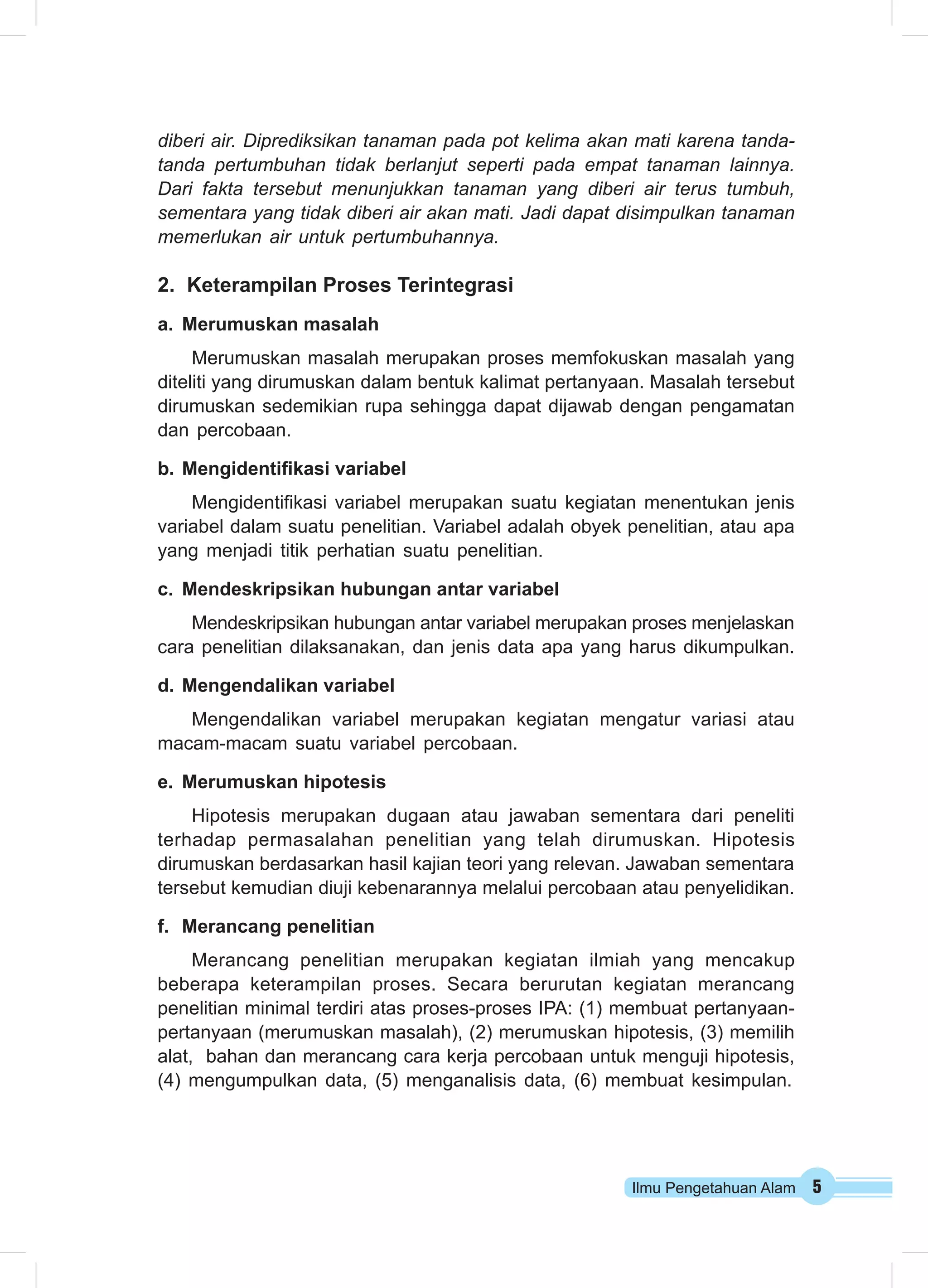 Ilmu Pengetahuan Alam 5
diberi air. Diprediksikan tanaman pada pot kelima akan mati karena tanda-
tanda pertumbuhan tidak berlanjut seperti pada empat tanaman lainnya.
Dari fakta tersebut menunjukkan tanaman yang diberi air terus tumbuh,
sementara yang tidak diberi air akan mati. Jadi dapat disimpulkan tanaman
memerlukan air untuk pertumbuhannya.
2.	 Keterampilan Proses Terintegrasi
a.	 Merumuskan masalah
Merumuskan masalah merupakan proses memfokuskan masalah yang
diteliti yang dirumuskan dalam bentuk kalimat pertanyaan. Masalah tersebut
dirumuskan sedemikian rupa sehingga dapat dijawab dengan pengamatan
dan percobaan.
b.	Mengidentifikasi variabel
Mengidentifikasi variabel merupakan suatu kegiatan menentukan jenis
variabel dalam suatu penelitian. Variabel adalah obyek penelitian, atau apa
yang menjadi titik perhatian suatu penelitian.
c.	 Mendeskripsikan hubungan antar variabel
Mendeskripsikan hubungan antar variabel merupakan proses menjelaskan
cara penelitian dilaksanakan, dan jenis data apa yang harus dikumpulkan.
d.	Mengendalikan variabel
Mengendalikan variabel merupakan kegiatan mengatur variasi atau
macam-macam suatu variabel percobaan.
e.	 Merumuskan hipotesis
Hipotesis merupakan dugaan atau jawaban sementara dari peneliti
terhadap permasalahan penelitian yang telah dirumuskan. Hipotesis
dirumuskan berdasarkan hasil kajian teori yang relevan. Jawaban sementara
tersebut kemudian diuji kebenarannya melalui percobaan atau penyelidikan.
f.	 Merancang penelitian
Merancang penelitian merupakan kegiatan ilmiah yang mencakup
beberapa keterampilan proses. Secara berurutan kegiatan merancang
penelitian minimal terdiri atas proses-proses IPA: (1) membuat pertanyaan-
pertanyaan (merumuskan masalah), (2) merumuskan hipotesis, (3) memilih
alat, bahan dan merancang cara kerja percobaan untuk menguji hipotesis,
(4) mengumpulkan data, (5) menganalisis data, (6) membuat kesimpulan.
 