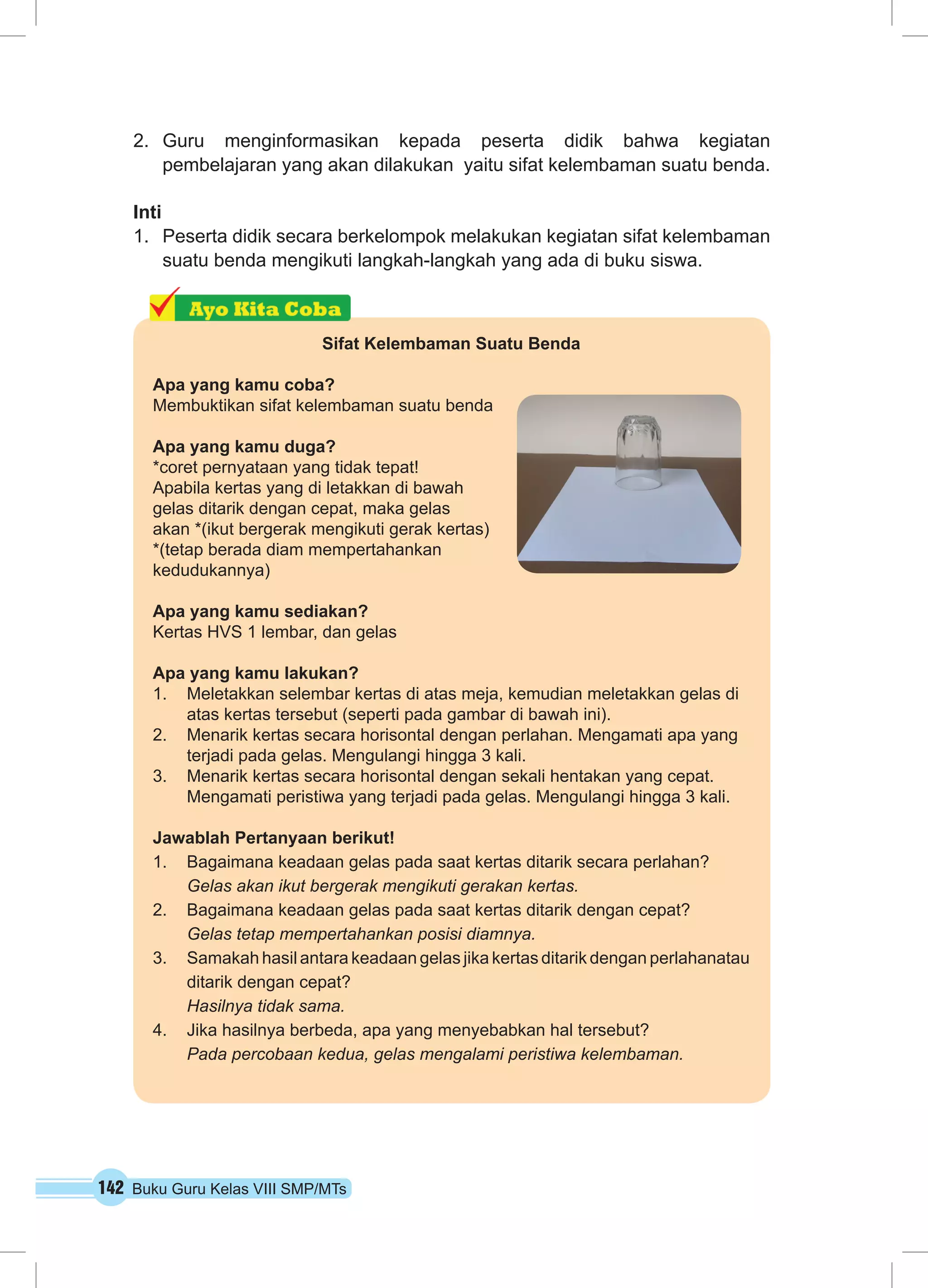 142 Buku Guru Kelas VIII SMP/MTs
2.	 Guru menginformasikan kepada peserta didik bahwa kegiatan
pembelajaran yang akan dilakukan yaitu sifat kelembaman suatu benda.
Inti
1.	 Peserta didik secara berkelompok melakukan kegiatan sifat kelembaman
suatu benda mengikuti langkah-langkah yang ada di buku siswa.
Sifat Kelembaman Suatu Benda
Apa yang kamu coba?
Membuktikan sifat kelembaman suatu benda
Apa yang kamu duga?
*coret pernyataan yang tidak tepat!
Apabila kertas yang di letakkan di bawah
gelas ditarik dengan cepat, maka gelas
akan *(ikut bergerak mengikuti gerak kertas)
*(tetap berada diam mempertahankan
kedudukannya)
Apa yang kamu sediakan?
Kertas HVS 1 lembar, dan gelas
Apa yang kamu lakukan?
1.	 Meletakkan selembar kertas di atas meja, kemudian meletakkan gelas di
atas kertas tersebut (seperti pada gambar di bawah ini).
2.	 Menarik kertas secara horisontal dengan perlahan. Mengamati apa yang
terjadi pada gelas. Mengulangi hingga 3 kali.
3.	 Menarik kertas secara horisontal dengan sekali hentakan yang cepat.
Mengamati peristiwa yang terjadi pada gelas. Mengulangi hingga 3 kali.
Jawablah Pertanyaan berikut!
1.	 Bagaimana keadaan gelas pada saat kertas ditarik secara perlahan?
	 Gelas akan ikut bergerak mengikuti gerakan kertas.
2.	 Bagaimana keadaan gelas pada saat kertas ditarik dengan cepat?
	 Gelas tetap mempertahankan posisi diamnya.
3.	 Samakah hasil antara keadaan gelas jika kertas ditarik dengan perlahanatau
ditarik dengan cepat?
	 Hasilnya tidak sama.
4.	 Jika hasilnya berbeda, apa yang menyebabkan hal tersebut?
	 Pada percobaan kedua, gelas mengalami peristiwa kelembaman.
 
