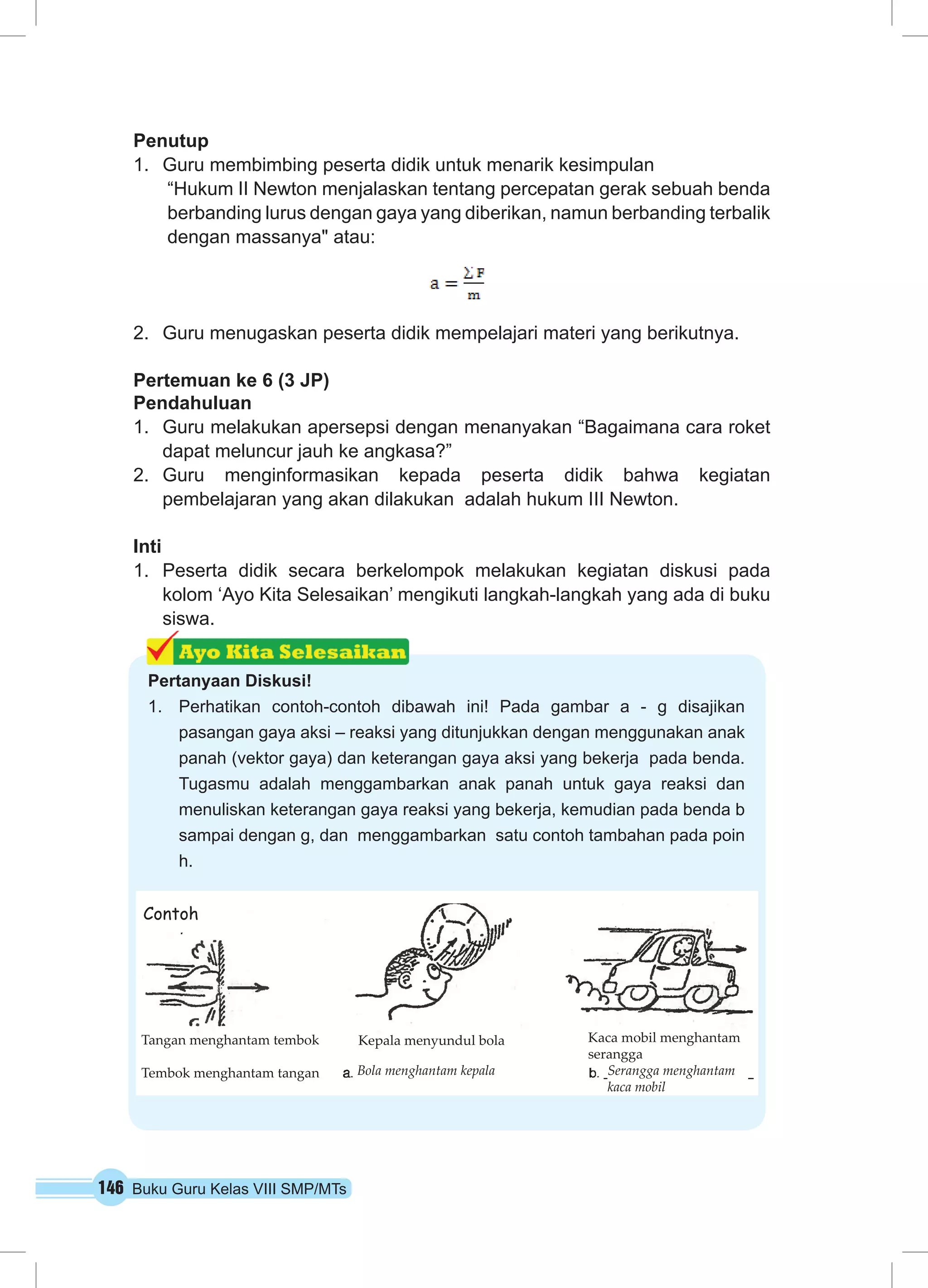 146 Buku Guru Kelas VIII SMP/MTs
Penutup
1.	 Guru membimbing peserta didik untuk menarik kesimpulan
“Hukum II Newton menjalaskan tentang percepatan gerak sebuah benda
berbanding lurus dengan gaya yang diberikan, namun berbanding terbalik
dengan massanya" atau:
2.	 Guru menugaskan peserta didik mempelajari materi yang berikutnya.
Pertemuan ke 6 (3 JP)
Pendahuluan
1.	 Guru melakukan apersepsi dengan menanyakan “Bagaimana cara roket
dapat meluncur jauh ke angkasa?”
2.	 Guru menginformasikan kepada peserta didik bahwa kegiatan
pembelajaran yang akan dilakukan adalah hukum III Newton.
Inti
1.	 Peserta didik secara berkelompok melakukan kegiatan diskusi pada
kolom ‘Ayo Kita Selesaikan’ mengikuti langkah-langkah yang ada di buku
siswa.
Pertanyaan Diskusi!
1.	 Perhatikan contoh-contoh dibawah ini! Pada gambar a - g disajikan
pasangan gaya aksi – reaksi yang ditunjukkan dengan menggunakan anak
panah (vektor gaya) dan keterangan gaya aksi yang bekerja pada benda.
Tugasmu adalah menggambarkan anak panah untuk gaya reaksi dan
menuliskan keterangan gaya reaksi yang bekerja, kemudian pada benda b
sampai dengan g, dan menggambarkan satu contoh tambahan pada poin
h.
Tangan menghantam tembok
Tembok menghantam tangan
Contoh
Kaca mobil menghantam
serangga
Kepala menyundul bola
Serangga menghantam
kaca mobil
Bola menghantam kepala
 