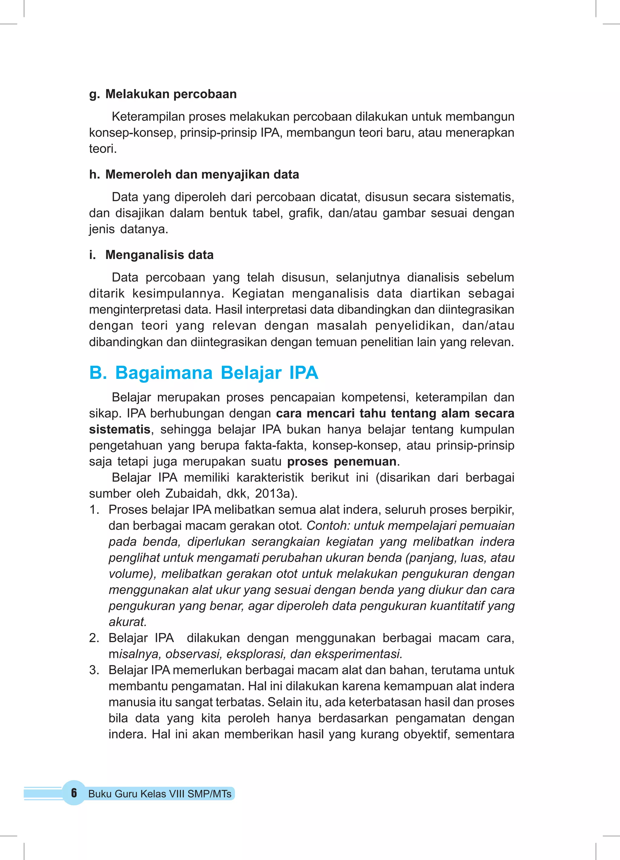 6 Buku Guru Kelas VIII SMP/MTs
g.	Melakukan percobaan
Keterampilan proses melakukan percobaan dilakukan untuk membangun
konsep-konsep, prinsip-prinsip IPA, membangun teori baru, atau menerapkan
teori.
h.	Memeroleh dan menyajikan data
Data yang diperoleh dari percobaan dicatat, disusun secara sistematis,
dan disajikan dalam bentuk tabel, grafik, dan/atau gambar sesuai dengan
jenis datanya.
i.	 Menganalisis data
Data percobaan yang telah disusun, selanjutnya dianalisis sebelum
ditarik kesimpulannya. Kegiatan menganalisis data diartikan sebagai
menginterpretasi data. Hasil interpretasi data dibandingkan dan diintegrasikan
dengan teori yang relevan dengan masalah penyelidikan, dan/atau
dibandingkan dan diintegrasikan dengan temuan penelitian lain yang relevan.
B.	Bagaimana Belajar IPA
Belajar merupakan proses pencapaian kompetensi, keterampilan dan
sikap. IPA berhubungan dengan cara mencari tahu tentang alam secara
sistematis, sehingga belajar IPA bukan hanya belajar tentang kumpulan
pengetahuan yang berupa fakta-fakta, konsep-konsep, atau prinsip-prinsip
saja tetapi juga merupakan suatu proses penemuan.
Belajar IPA memiliki karakteristik berikut ini (disarikan dari berbagai
sumber oleh Zubaidah, dkk, 2013a).
1.	 Proses belajar IPA melibatkan semua alat indera, seluruh proses berpikir,
dan berbagai macam gerakan otot. Contoh: untuk mempelajari pemuaian
pada benda, diperlukan serangkaian kegiatan yang melibatkan indera
penglihat untuk mengamati perubahan ukuran benda (panjang, luas, atau
volume), melibatkan gerakan otot untuk melakukan pengukuran dengan
menggunakan alat ukur yang sesuai dengan benda yang diukur dan cara
pengukuran yang benar, agar diperoleh data pengukuran kuantitatif yang
akurat.
2.	 Belajar IPA dilakukan dengan menggunakan berbagai macam cara,
misalnya, observasi, eksplorasi, dan eksperimentasi.
3.	 Belajar IPA memerlukan berbagai macam alat dan bahan, terutama untuk
membantu pengamatan. Hal ini dilakukan karena kemampuan alat indera
manusia itu sangat terbatas. Selain itu, ada keterbatasan hasil dan proses
bila data yang kita peroleh hanya berdasarkan pengamatan dengan
indera. Hal ini akan memberikan hasil yang kurang obyektif, sementara
 