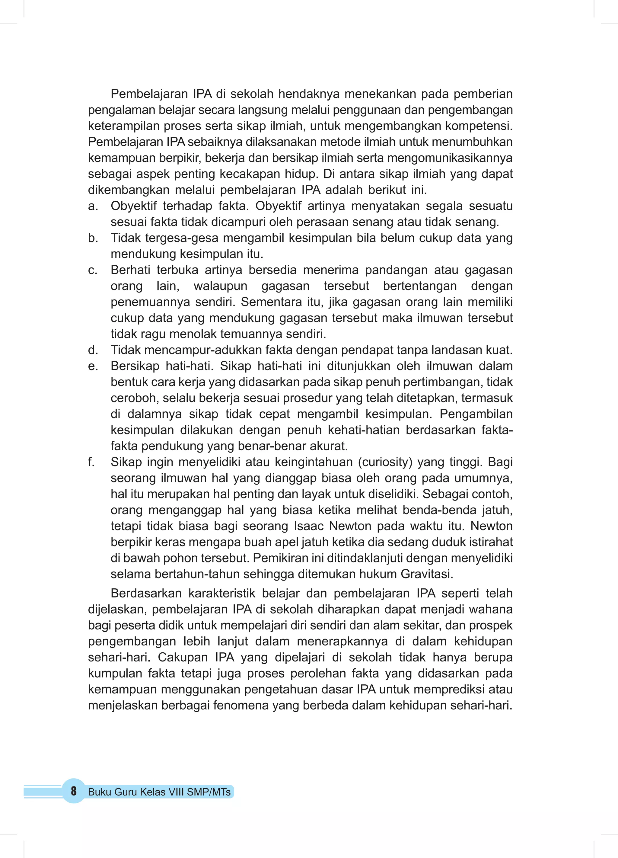 8 Buku Guru Kelas VIII SMP/MTs
Pembelajaran IPA di sekolah hendaknya menekankan pada pemberian
pengalaman belajar secara langsung melalui penggunaan dan pengembangan
keterampilan proses serta sikap ilmiah, untuk mengembangkan kompetensi.
Pembelajaran IPA sebaiknya dilaksanakan metode ilmiah untuk menumbuhkan
kemampuan berpikir, bekerja dan bersikap ilmiah serta mengomunikasikannya
sebagai aspek penting kecakapan hidup. Di antara sikap ilmiah yang dapat
dikembangkan melalui pembelajaran IPA adalah berikut ini.
a.	 Obyektif terhadap fakta. Obyektif artinya menyatakan segala sesuatu
sesuai fakta tidak dicampuri oleh perasaan senang atau tidak senang.
b.	 Tidak tergesa-gesa mengambil kesimpulan bila belum cukup data yang
mendukung kesimpulan itu.
c.	 Berhati terbuka artinya bersedia menerima pandangan atau gagasan
orang lain, walaupun gagasan tersebut bertentangan dengan
penemuannya sendiri. Sementara itu, jika gagasan orang lain memiliki
cukup data yang mendukung gagasan tersebut maka ilmuwan tersebut
tidak ragu menolak temuannya sendiri.
d.	 Tidak mencampur-adukkan fakta dengan pendapat tanpa landasan kuat.
e.	 Bersikap hati-hati. Sikap hati-hati ini ditunjukkan oleh ilmuwan dalam
bentuk cara kerja yang didasarkan pada sikap penuh pertimbangan, tidak
ceroboh, selalu bekerja sesuai prosedur yang telah ditetapkan, termasuk
di dalamnya sikap tidak cepat mengambil kesimpulan. Pengambilan
kesimpulan dilakukan dengan penuh kehati-hatian berdasarkan fakta-
fakta pendukung yang benar-benar akurat.
f.	 Sikap ingin menyelidiki atau keingintahuan (curiosity) yang tinggi. Bagi
seorang ilmuwan hal yang dianggap biasa oleh orang pada umumnya,
hal itu merupakan hal penting dan layak untuk diselidiki. Sebagai contoh,
orang menganggap hal yang biasa ketika melihat benda-benda jatuh,
tetapi tidak biasa bagi seorang Isaac Newton pada waktu itu. Newton
berpikir keras mengapa buah apel jatuh ketika dia sedang duduk istirahat
di bawah pohon tersebut. Pemikiran ini ditindaklanjuti dengan menyelidiki
selama bertahun-tahun sehingga ditemukan hukum Gravitasi.
Berdasarkan karakteristik belajar dan pembelajaran IPA seperti telah
dijelaskan, pembelajaran IPA di sekolah diharapkan dapat menjadi wahana
bagi peserta didik untuk mempelajari diri sendiri dan alam sekitar, dan prospek
pengembangan lebih lanjut dalam menerapkannya di dalam kehidupan
sehari-hari. Cakupan IPA yang dipelajari di sekolah tidak hanya berupa
kumpulan fakta tetapi juga proses perolehan fakta yang didasarkan pada
kemampuan menggunakan pengetahuan dasar IPA untuk memprediksi atau
menjelaskan berbagai fenomena yang berbeda dalam kehidupan sehari-hari.
 