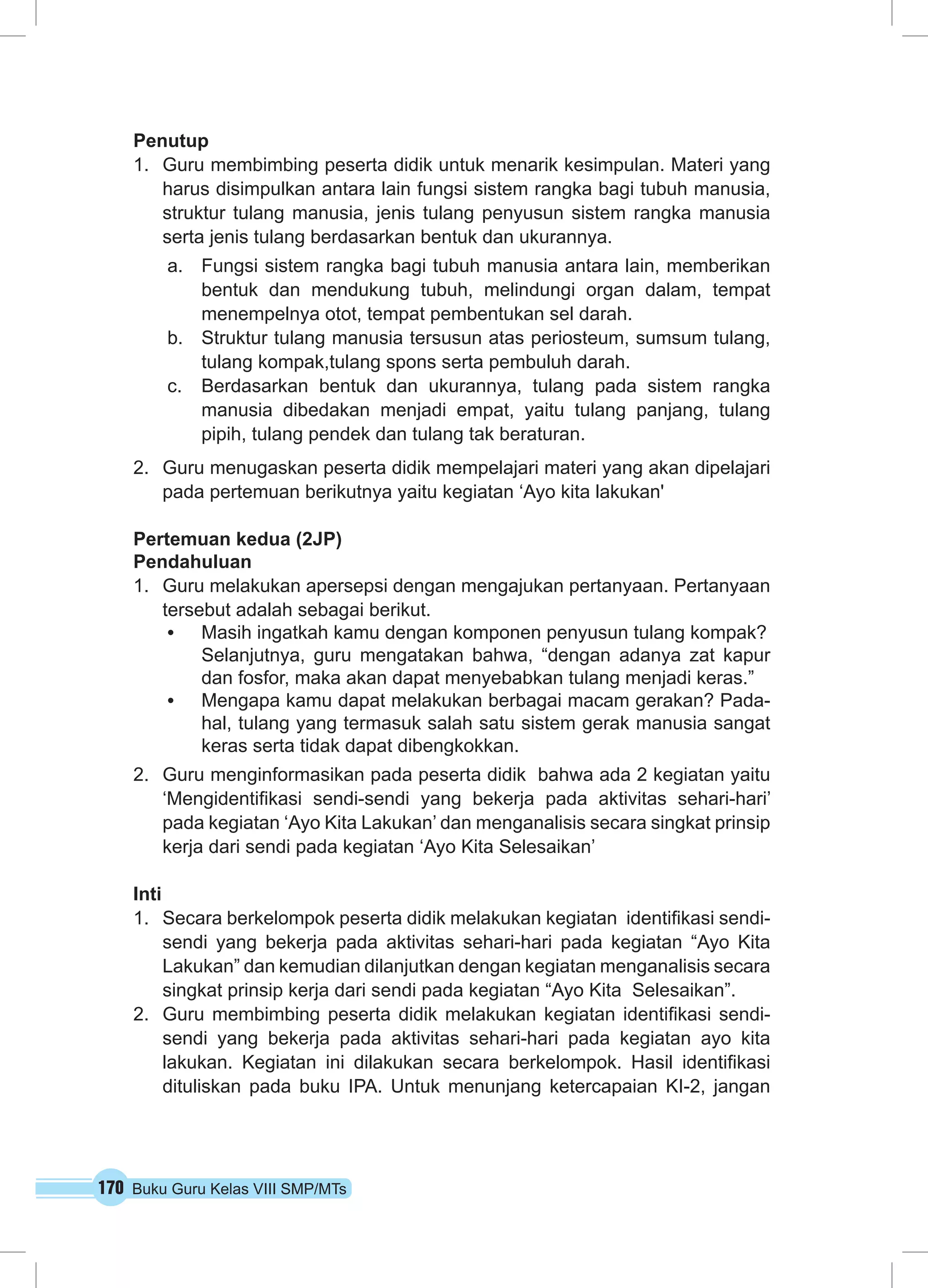 170 Buku Guru Kelas VIII SMP/MTs
Penutup
1.	 Guru membimbing peserta didik untuk menarik kesimpulan. Materi yang
harus disimpulkan antara lain fungsi sistem rangka bagi tubuh manusia,
struktur tulang manusia, jenis tulang penyusun sistem rangka manusia
serta jenis tulang berdasarkan bentuk dan ukurannya.
a.	 Fungsi sistem rangka bagi tubuh manusia antara lain, memberikan
bentuk dan mendukung tubuh, melindungi organ dalam, tempat
menempelnya otot, tempat pembentukan sel darah.
b.	 Struktur tulang manusia tersusun atas periosteum, sumsum tulang,
tulang kompak,tulang spons serta pembuluh darah.
c.	 Berdasarkan bentuk dan ukurannya, tulang pada sistem rangka
manusia dibedakan menjadi empat, yaitu tulang panjang, tulang
pipih, tulang pendek dan tulang tak beraturan.
2.	 Guru menugaskan peserta didik mempelajari materi yang akan dipelajari
pada pertemuan berikutnya yaitu kegiatan ‘Ayo kita lakukan'
Pertemuan kedua (2JP)
Pendahuluan
1.	 Guru melakukan apersepsi dengan mengajukan pertanyaan. Pertanyaan
tersebut adalah sebagai berikut.
•	 Masih ingatkah kamu dengan komponen penyusun tulang kompak?
Selanjutnya, guru mengatakan bahwa, “dengan adanya zat kapur
dan fosfor, maka akan dapat menyebabkan tulang menjadi keras.”
•	 Mengapa kamu dapat melakukan berbagai macam gerakan? Pada-
hal, tulang yang termasuk salah satu sistem gerak manusia sangat
keras serta tidak dapat dibengkokkan.
2.	 Guru menginformasikan pada peserta didik bahwa ada 2 kegiatan yaitu
‘Mengidentifikasi sendi-sendi yang bekerja pada aktivitas sehari-hari’
pada kegiatan ‘Ayo Kita Lakukan’ dan menganalisis secara singkat prinsip
kerja dari sendi pada kegiatan ‘Ayo Kita Selesaikan’
Inti
1.	 Secara berkelompok peserta didik melakukan kegiatan identifikasi sendi-
sendi yang bekerja pada aktivitas sehari-hari pada kegiatan “Ayo Kita
Lakukan” dan kemudian dilanjutkan dengan kegiatan menganalisis secara
singkat prinsip kerja dari sendi pada kegiatan “Ayo Kita Selesaikan”.
2.	 Guru membimbing peserta didik melakukan kegiatan identifikasi sendi-
sendi yang bekerja pada aktivitas sehari-hari pada kegiatan ayo kita
lakukan. Kegiatan ini dilakukan secara berkelompok. Hasil identifikasi
dituliskan pada buku IPA. Untuk menunjang ketercapaian KI-2, jangan
 