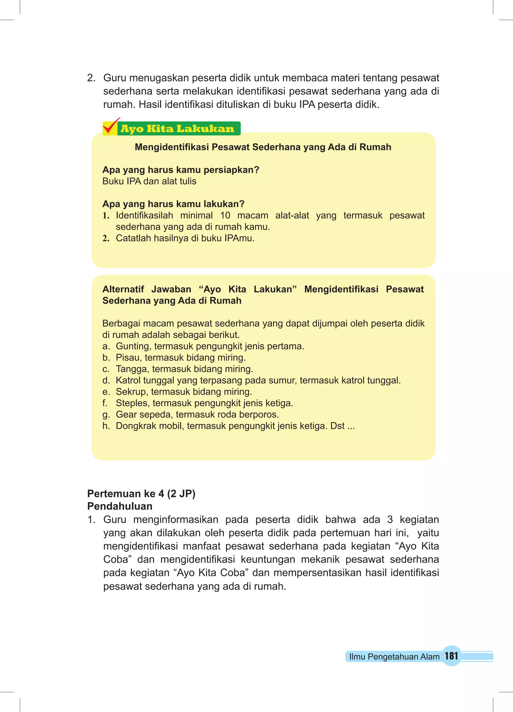 Ilmu Pengetahuan Alam 181
2.	 Guru menugaskan peserta didik untuk membaca materi tentang pesawat
sederhana serta melakukan identifikasi pesawat sederhana yang ada di
rumah. Hasil identifikasi dituliskan di buku IPA peserta didik.
Pertemuan ke 4 (2 JP)
Pendahuluan
1.	 Guru menginformasikan pada peserta didik bahwa ada 3 kegiatan
yang akan dilakukan oleh peserta didik pada pertemuan hari ini, yaitu
mengidentifikasi manfaat pesawat sederhana pada kegiatan “Ayo Kita
Coba” dan mengidentifikasi keuntungan mekanik pesawat sederhana
pada kegiatan “Ayo Kita Coba” dan mempersentasikan hasil identifikasi
pesawat sederhana yang ada di rumah.
Alternatif Jawaban “Ayo Kita Lakukan” Mengidentifikasi Pesawat
Sederhana yang Ada di Rumah
Berbagai macam pesawat sederhana yang dapat dijumpai oleh peserta didik
di rumah adalah sebagai berikut.
a.	 Gunting, termasuk pengungkit jenis pertama.
b.	 Pisau, termasuk bidang miring.
c.	 Tangga, termasuk bidang miring.
d.	 Katrol tunggal yang terpasang pada sumur, termasuk katrol tunggal.
e.	 Sekrup, termasuk bidang miring.
f.	 Steples, termasuk pengungkit jenis ketiga.
g.	 Gear sepeda, termasuk roda berporos.
h.	 Dongkrak mobil, termasuk pengungkit jenis ketiga. Dst ...
Mengidentifikasi Pesawat Sederhana yang Ada di Rumah
Apa yang harus kamu persiapkan?
Buku IPA dan alat tulis
Apa yang harus kamu lakukan?
1.	 Identifikasilah minimal 10 macam alat-alat yang termasuk pesawat
sederhana yang ada di rumah kamu.
2.	 Catatlah hasilnya di buku IPAmu.
 