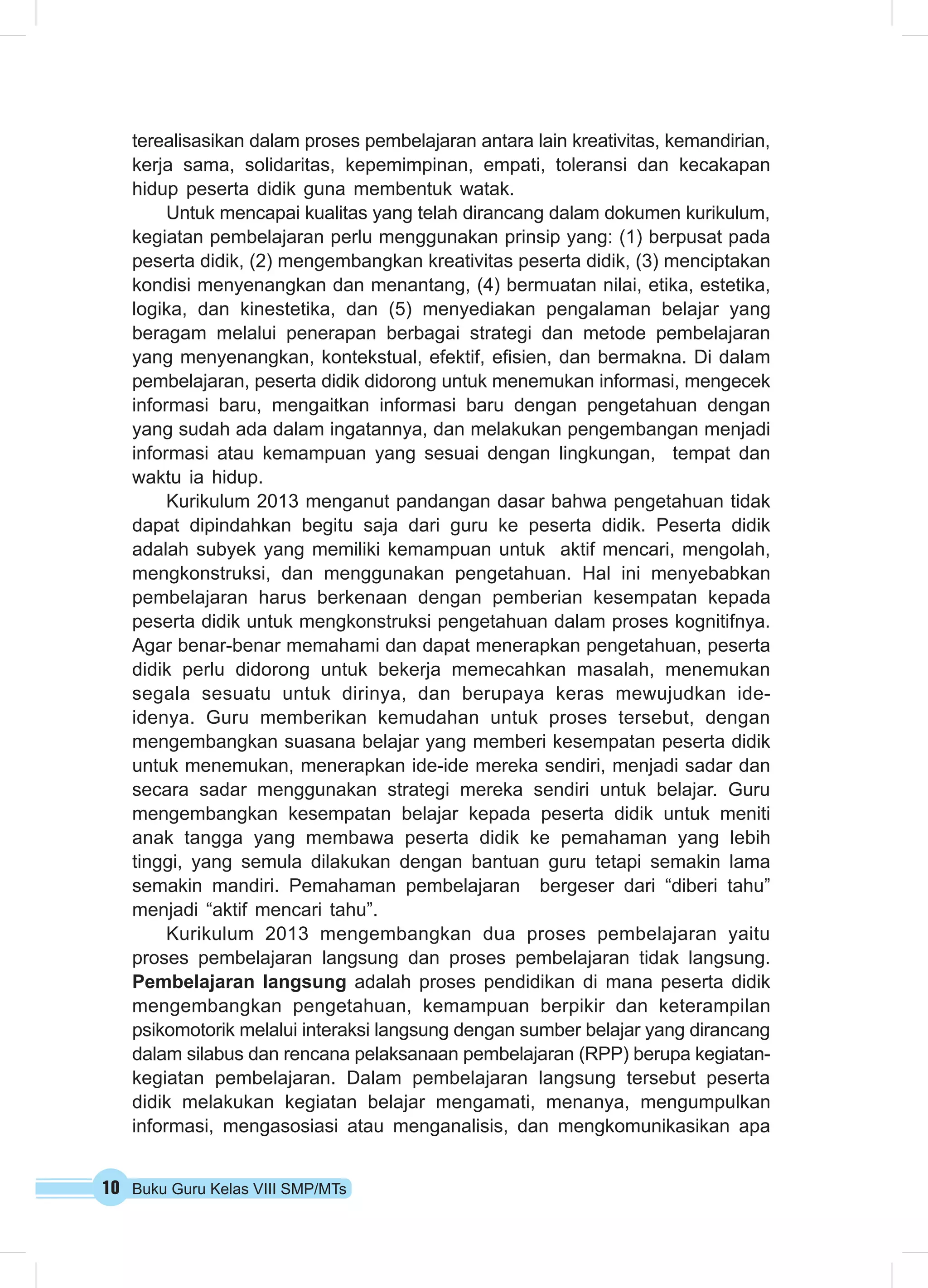 10 Buku Guru Kelas VIII SMP/MTs
terealisasikan dalam proses pembelajaran antara lain kreativitas, kemandirian,
kerja sama, solidaritas, kepemimpinan, empati, toleransi dan kecakapan
hidup peserta didik guna membentuk watak.
Untuk mencapai kualitas yang telah dirancang dalam dokumen kurikulum,
kegiatan pembelajaran perlu menggunakan prinsip yang: (1) berpusat pada
peserta didik, (2) mengembangkan kreativitas peserta didik, (3) menciptakan
kondisi menyenangkan dan menantang, (4) bermuatan nilai, etika, estetika,
logika, dan kinestetika, dan (5) menyediakan pengalaman belajar yang
beragam melalui penerapan berbagai strategi dan metode pembelajaran
yang menyenangkan, kontekstual, efektif, efisien, dan bermakna. Di dalam
pembelajaran, peserta didik didorong untuk menemukan informasi, mengecek
informasi baru, mengaitkan informasi baru dengan pengetahuan dengan
yang sudah ada dalam ingatannya, dan melakukan pengembangan menjadi
informasi atau kemampuan yang sesuai dengan lingkungan, tempat dan
waktu ia hidup.
Kurikulum 2013 menganut pandangan dasar bahwa pengetahuan tidak
dapat dipindahkan begitu saja dari guru ke peserta didik. Peserta didik
adalah subyek yang memiliki kemampuan untuk aktif mencari, mengolah,
mengkonstruksi, dan menggunakan pengetahuan. Hal ini menyebabkan
pembelajaran harus berkenaan dengan pemberian kesempatan kepada
peserta didik untuk mengkonstruksi pengetahuan dalam proses kognitifnya.
Agar benar-benar memahami dan dapat menerapkan pengetahuan, peserta
didik perlu didorong untuk bekerja memecahkan masalah, menemukan
segala sesuatu untuk dirinya, dan berupaya keras mewujudkan ide-
idenya. Guru memberikan kemudahan untuk proses tersebut, dengan
mengembangkan suasana belajar yang memberi kesempatan peserta didik
untuk menemukan, menerapkan ide-ide mereka sendiri, menjadi sadar dan
secara sadar menggunakan strategi mereka sendiri untuk belajar. Guru
mengembangkan kesempatan belajar kepada peserta didik untuk meniti
anak tangga yang membawa peserta didik ke pemahaman yang lebih
tinggi, yang semula dilakukan dengan bantuan guru tetapi semakin lama
semakin mandiri. Pemahaman pembelajaran bergeser dari “diberi tahu”
menjadi “aktif mencari tahu”.
Kurikulum 2013 mengembangkan dua proses pembelajaran yaitu
proses pembelajaran langsung dan proses pembelajaran tidak langsung.
Pembelajaran langsung adalah proses pendidikan di mana peserta didik
mengembangkan pengetahuan, kemampuan berpikir dan keterampilan
psikomotorik melalui interaksi langsung dengan sumber belajar yang dirancang
dalam silabus dan rencana pelaksanaan pembelajaran (RPP) berupa kegiatan-
kegiatan pembelajaran. Dalam pembelajaran langsung tersebut peserta
didik melakukan kegiatan belajar mengamati, menanya, mengumpulkan
informasi, mengasosiasi atau menganalisis, dan mengkomunikasikan apa
 
