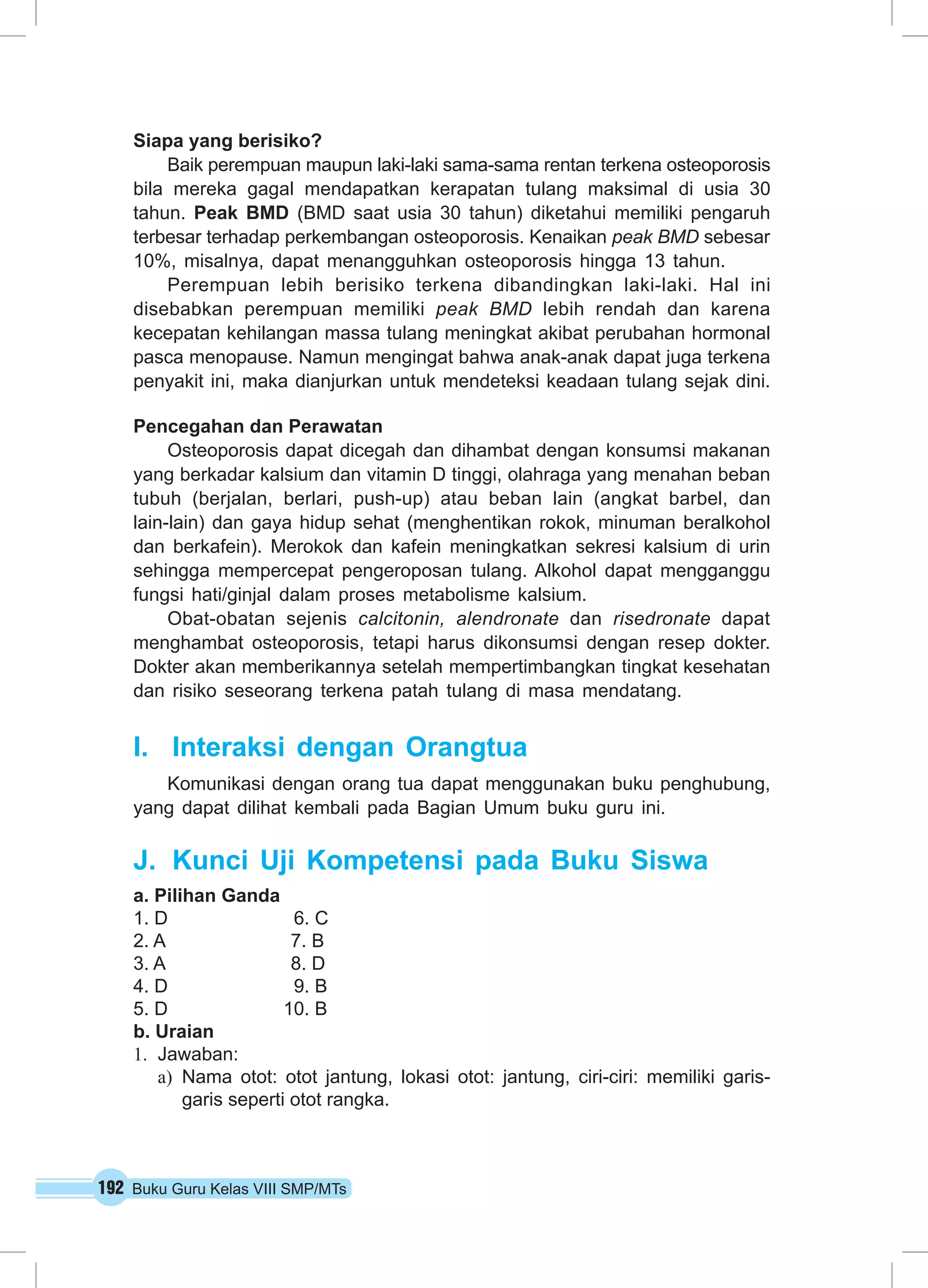 192 Buku Guru Kelas VIII SMP/MTs
Siapa yang berisiko?
Baik perempuan maupun laki-laki sama-sama rentan terkena osteoporosis
bila mereka gagal mendapatkan kerapatan tulang maksimal di usia 30
tahun.  Peak BMD (BMD saat usia 30 tahun) diketahui memiliki pengaruh
terbesar terhadap perkembangan osteoporosis. Kenaikan peak BMD sebesar
10%, misalnya, dapat menangguhkan osteoporosis hingga 13 tahun.
Perempuan lebih berisiko terkena dibandingkan laki-laki. Hal ini
disebabkan perempuan memiliki peak BMD lebih rendah dan karena
kecepatan kehilangan massa tulang meningkat akibat perubahan hormonal
pasca menopause. Namun mengingat bahwa anak-anak dapat juga terkena
penyakit ini, maka dianjurkan untuk mendeteksi keadaan tulang sejak dini.
Pencegahan dan Perawatan
Osteoporosis dapat dicegah dan dihambat dengan konsumsi makanan
yang berkadar kalsium dan vitamin D tinggi, olahraga yang menahan beban
tubuh (berjalan, berlari, push-up) atau beban lain (angkat barbel, dan
lain-lain) dan gaya hidup sehat (menghentikan rokok, minuman beralkohol
dan berkafein). Merokok dan kafein meningkatkan sekresi kalsium di urin
sehingga mempercepat pengeroposan tulang. Alkohol dapat mengganggu
fungsi hati/ginjal dalam proses metabolisme kalsium.
Obat-obatan sejenis calcitonin, alendronate dan risedronate dapat
menghambat osteoporosis, tetapi harus dikonsumsi dengan resep dokter.
Dokter akan memberikannya setelah mempertimbangkan tingkat kesehatan
dan risiko seseorang terkena patah tulang di masa mendatang.
I.	 Interaksi dengan Orangtua
Komunikasi dengan orang tua dapat menggunakan buku penghubung,
yang dapat dilihat kembali pada Bagian Umum buku guru ini.
J.	 Kunci Uji Kompetensi pada Buku Siswa
a. Pilihan Ganda
1. D 6. C
2. A 7. B
3. A 8. D
4. D 9. B
5. D 10. B
b. Uraian
1.	 Jawaban:
a)	 Nama otot: otot jantung, lokasi otot: jantung, ciri-ciri: memiliki garis-
garis seperti otot rangka.
 