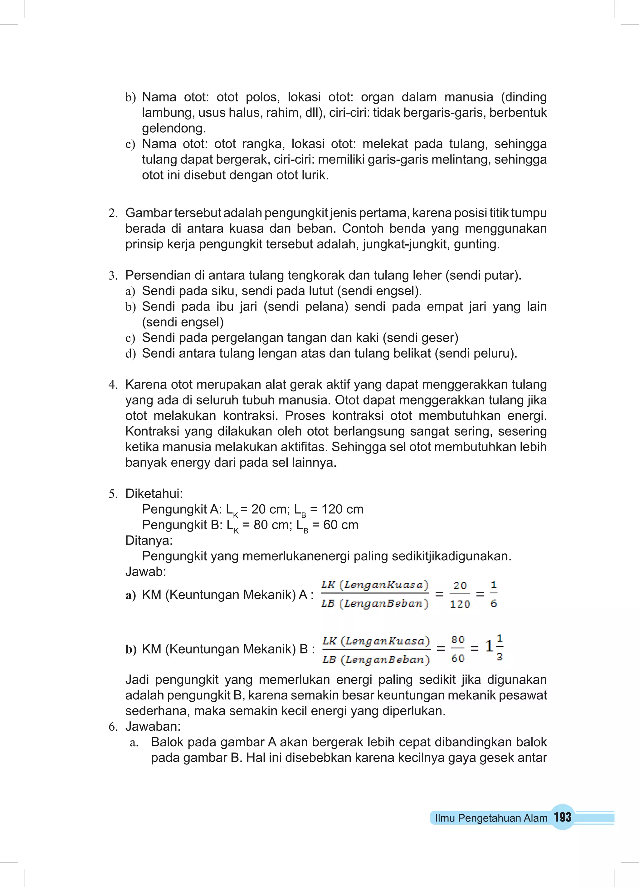 Ilmu Pengetahuan Alam 193
b)	 Nama otot: otot polos, lokasi otot: organ dalam manusia (dinding
lambung, usus halus, rahim, dll), ciri-ciri: tidak bergaris-garis, berbentuk
gelendong.
c)	 Nama otot: otot rangka, lokasi otot: melekat pada tulang, sehingga
tulang dapat bergerak, ciri-ciri: memiliki garis-garis melintang, sehingga
otot ini disebut dengan otot lurik.
2.	 Gambar tersebut adalah pengungkit jenis pertama, karena posisi titik tumpu
berada di antara kuasa dan beban. Contoh benda yang menggunakan
prinsip kerja pengungkit tersebut adalah, jungkat-jungkit, gunting.
3.	 Persendian di antara tulang tengkorak dan tulang leher (sendi putar).
a)	 Sendi pada siku, sendi pada lutut (sendi engsel).
b)	 Sendi pada ibu jari (sendi pelana) sendi pada empat jari yang lain
(sendi engsel)
c)	 Sendi pada pergelangan tangan dan kaki (sendi geser)
d)	 Sendi antara tulang lengan atas dan tulang belikat (sendi peluru).
4.	 Karena otot merupakan alat gerak aktif yang dapat menggerakkan tulang
yang ada di seluruh tubuh manusia. Otot dapat menggerakkan tulang jika
otot melakukan kontraksi. Proses kontraksi otot membutuhkan energi.
Kontraksi yang dilakukan oleh otot berlangsung sangat sering, sesering
ketika manusia melakukan aktifitas. Sehingga sel otot membutuhkan lebih
banyak energy dari pada sel lainnya.
5.	 Diketahui:
Pengungkit A: LK
= 20 cm; LB
= 120 cm
Pengungkit B: LK
= 80 cm; LB
= 60 cm
Ditanya:
Pengungkit yang memerlukanenergi paling sedikitjikadigunakan.
Jawab:
a)	 KM (Keuntungan Mekanik) A : = =
b)	KM (Keuntungan Mekanik) B : = =
Jadi pengungkit yang memerlukan energi paling sedikit jika digunakan
adalah pengungkit B, karena semakin besar keuntungan mekanik pesawat
sederhana, maka semakin kecil energi yang diperlukan.
6.	 Jawaban:
a.	 Balok pada gambar A akan bergerak lebih cepat dibandingkan balok
pada gambar B. Hal ini disebebkan karena kecilnya gaya gesek antar
 
