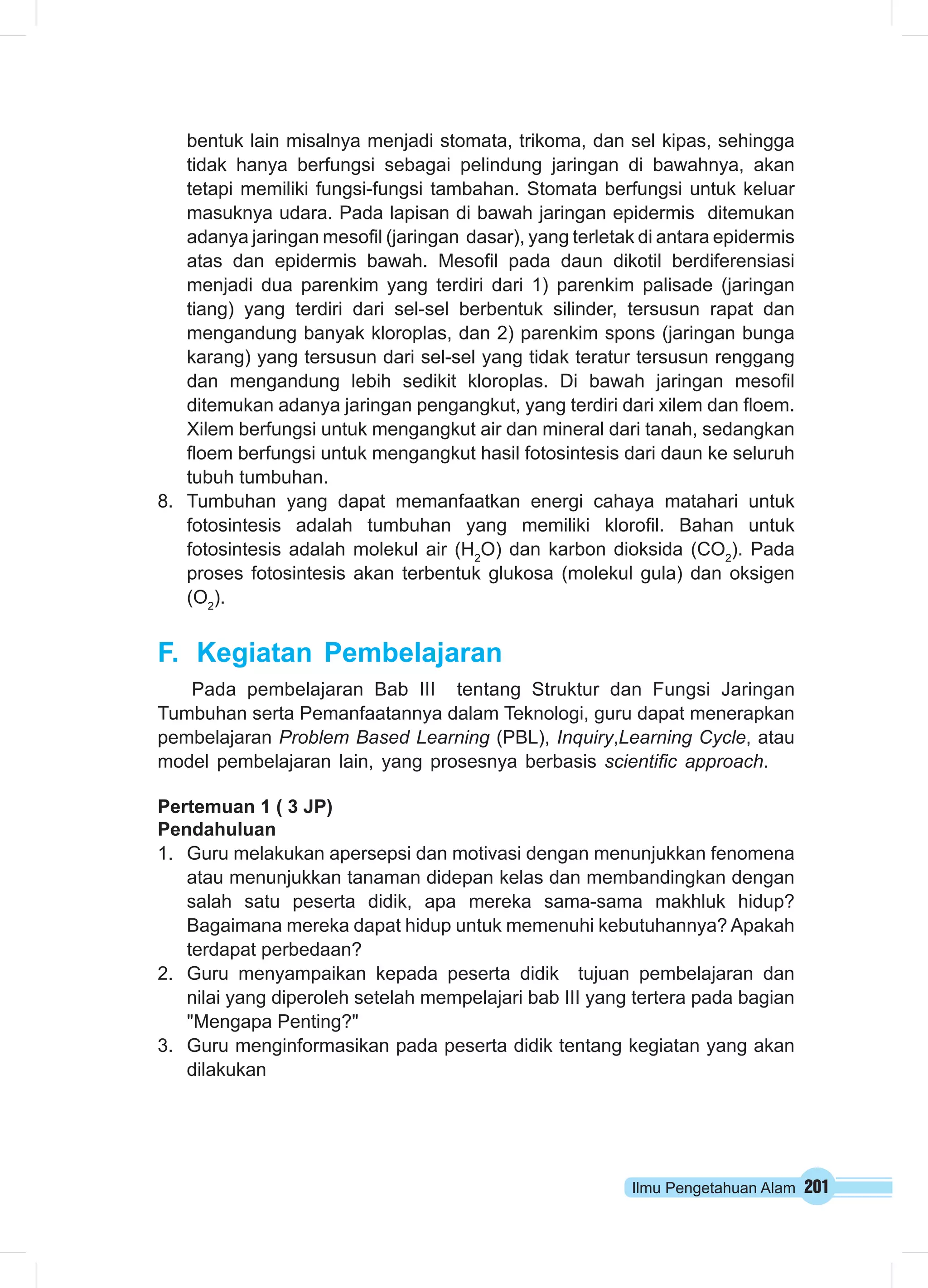 Ilmu Pengetahuan Alam 201
bentuk lain misalnya menjadi stomata, trikoma, dan sel kipas, sehingga
tidak hanya berfungsi sebagai pelindung jaringan di bawahnya, akan
tetapi memiliki fungsi-fungsi tambahan. Stomata berfungsi untuk keluar
masuknya udara. Pada lapisan di bawah jaringan epidermis ditemukan
adanya jaringan mesofil (jaringan dasar), yang terletak di antara epidermis
atas dan epidermis bawah. Mesofil pada daun dikotil berdiferensiasi
menjadi dua parenkim yang terdiri dari 1) parenkim palisade (jaringan
tiang) yang terdiri dari sel-sel berbentuk silinder, tersusun rapat dan
mengandung banyak kloroplas, dan 2) parenkim spons (jaringan bunga
karang) yang tersusun dari sel-sel yang tidak teratur tersusun renggang
dan mengandung lebih sedikit kloroplas. Di bawah jaringan mesofil
ditemukan adanya jaringan pengangkut, yang terdiri dari xilem dan floem.
Xilem berfungsi untuk mengangkut air dan mineral dari tanah, sedangkan
floem berfungsi untuk mengangkut hasil fotosintesis dari daun ke seluruh
tubuh tumbuhan.
8.	 Tumbuhan yang dapat memanfaatkan energi cahaya matahari untuk
fotosintesis adalah tumbuhan yang memiliki klorofil. Bahan untuk
fotosintesis adalah molekul air (H2
O) dan karbon dioksida (CO2
). Pada
proses fotosintesis akan terbentuk glukosa (molekul gula) dan oksigen
(O2
).
F.	 Kegiatan Pembelajaran
Pada pembelajaran Bab III tentang Struktur dan Fungsi Jaringan
Tumbuhan serta Pemanfaatannya dalam Teknologi, guru dapat menerapkan
pembelajaran Problem Based Learning (PBL), Inquiry,Learning Cycle, atau
model pembelajaran lain, yang prosesnya berbasis scientific approach.
Pertemuan 1 ( 3 JP)
Pendahuluan
1.	 Guru melakukan apersepsi dan motivasi dengan menunjukkan fenomena
atau menunjukkan tanaman didepan kelas dan membandingkan dengan
salah satu peserta didik, apa mereka sama-sama makhluk hidup?
Bagaimana mereka dapat hidup untuk memenuhi kebutuhannya? Apakah
terdapat perbedaan?
2.	 Guru menyampaikan kepada peserta didik tujuan pembelajaran dan
nilai yang diperoleh setelah mempelajari bab III yang tertera pada bagian
"Mengapa Penting?"
3.	 Guru menginformasikan pada peserta didik tentang kegiatan yang akan
dilakukan
 