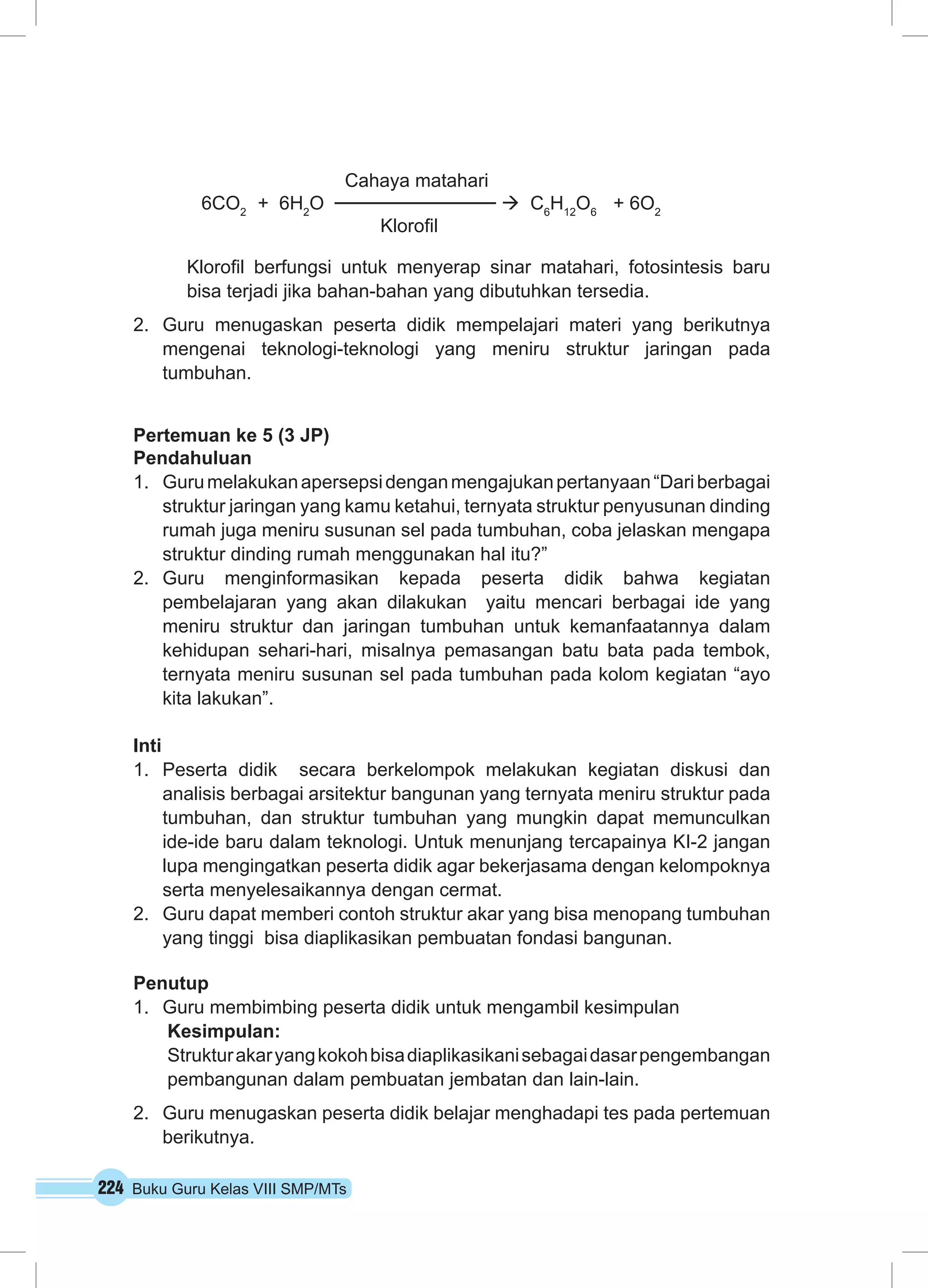 224 Buku Guru Kelas VIII SMP/MTs
		 Cahaya matahari
6CO2
+ 6H2
O à C6
H12
O6
+ 6O2
				 Klorofil
Klorofil berfungsi untuk menyerap sinar matahari, fotosintesis baru
bisa terjadi jika bahan-bahan yang dibutuhkan tersedia.
2.	 Guru menugaskan peserta didik mempelajari materi yang berikutnya
mengenai teknologi-teknologi yang meniru struktur jaringan pada
tumbuhan.
Pertemuan ke 5 (3 JP)
Pendahuluan
1.	 Gurumelakukanapersepsidenganmengajukanpertanyaan“Dariberbagai
struktur jaringan yang kamu ketahui, ternyata struktur penyusunan dinding
rumah juga meniru susunan sel pada tumbuhan, coba jelaskan mengapa
struktur dinding rumah menggunakan hal itu?”
2.	 Guru menginformasikan kepada peserta didik bahwa kegiatan
pembelajaran yang akan dilakukan yaitu mencari berbagai ide yang
meniru struktur dan jaringan tumbuhan untuk kemanfaatannya dalam
kehidupan sehari-hari, misalnya pemasangan batu bata pada tembok,
ternyata meniru susunan sel pada tumbuhan pada kolom kegiatan “ayo
kita lakukan”.
Inti
1.	 Peserta didik secara berkelompok melakukan kegiatan diskusi dan
analisis berbagai arsitektur bangunan yang ternyata meniru struktur pada
tumbuhan, dan struktur tumbuhan yang mungkin dapat memunculkan
ide-ide baru dalam teknologi. Untuk menunjang tercapainya KI-2 jangan
lupa mengingatkan peserta didik agar bekerjasama dengan kelompoknya
serta menyelesaikannya dengan cermat.
2.	 Guru dapat memberi contoh struktur akar yang bisa menopang tumbuhan
yang tinggi bisa diaplikasikan pembuatan fondasi bangunan.
Penutup
1.	 Guru membimbing peserta didik untuk mengambil kesimpulan
Kesimpulan:
Strukturakaryangkokohbisadiaplikasikanisebagaidasarpengembangan
pembangunan dalam pembuatan jembatan dan lain-lain.
2.	 Guru menugaskan peserta didik belajar menghadapi tes pada pertemuan
berikutnya.
 