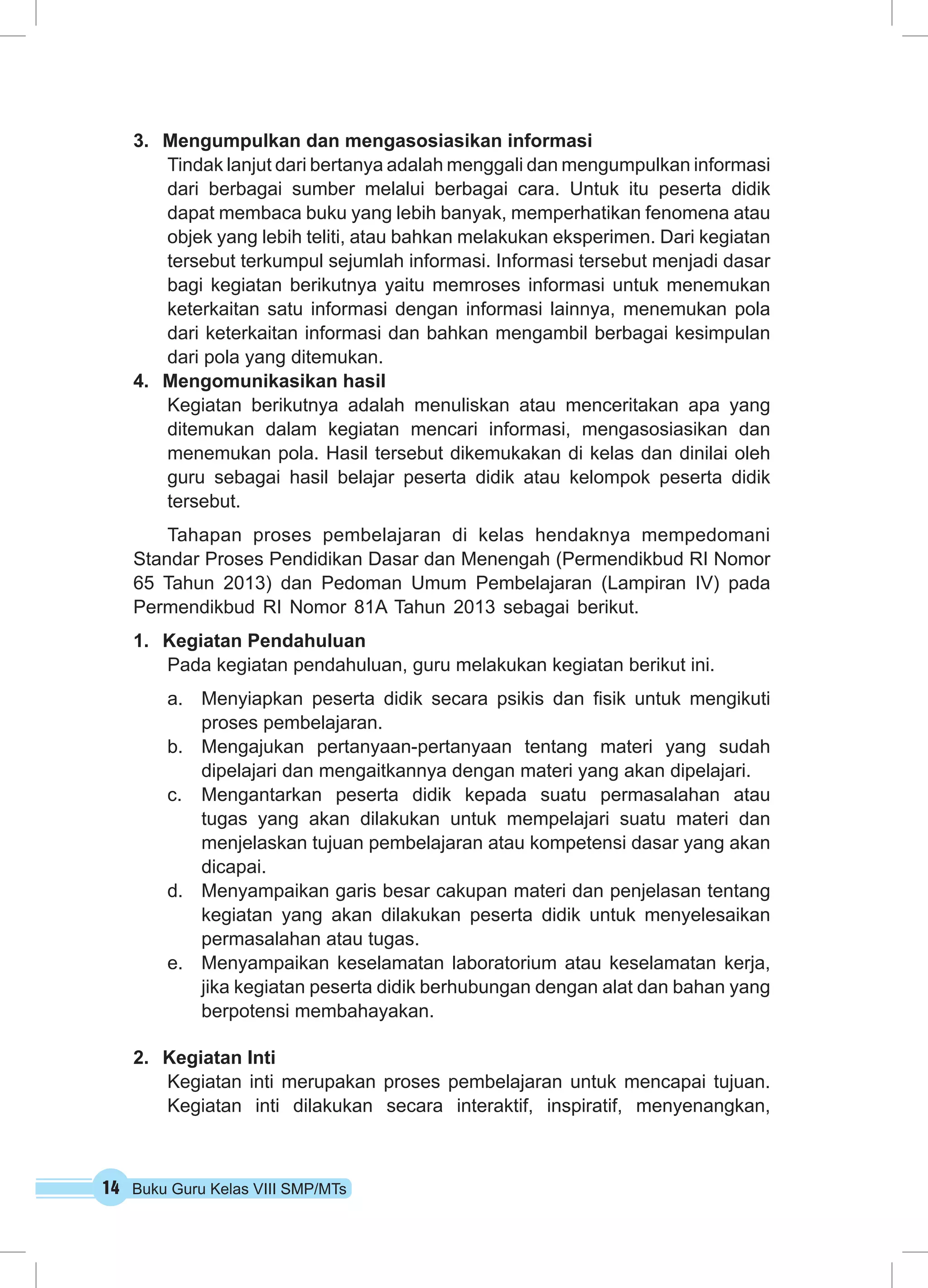 14 Buku Guru Kelas VIII SMP/MTs
3.	 Mengumpulkan dan mengasosiasikan informasi
Tindak lanjut dari bertanya adalah menggali dan mengumpulkan informasi
dari berbagai sumber melalui berbagai cara. Untuk itu peserta didik
dapat membaca buku yang lebih banyak, memperhatikan fenomena atau
objek yang lebih teliti, atau bahkan melakukan eksperimen. Dari kegiatan
tersebut terkumpul sejumlah informasi. Informasi tersebut menjadi dasar
bagi kegiatan berikutnya yaitu memroses informasi untuk menemukan
keterkaitan satu informasi dengan informasi lainnya, menemukan pola
dari keterkaitan informasi dan bahkan mengambil berbagai kesimpulan
dari pola yang ditemukan.
4.	 Mengomunikasikan hasil
Kegiatan berikutnya adalah menuliskan atau menceritakan apa yang
ditemukan dalam kegiatan mencari informasi, mengasosiasikan dan
menemukan pola. Hasil tersebut dikemukakan di kelas dan dinilai oleh
guru sebagai hasil belajar peserta didik atau kelompok peserta didik
tersebut.
Tahapan proses pembelajaran di kelas hendaknya mempedomani
Standar Proses Pendidikan Dasar dan Menengah (Permendikbud RI Nomor
65 Tahun 2013) dan Pedoman Umum Pembelajaran (Lampiran IV) pada
Permendikbud RI Nomor 81A Tahun 2013 sebagai berikut.
1.	 Kegiatan Pendahuluan
Pada kegiatan pendahuluan, guru melakukan kegiatan berikut ini.
a.	 Menyiapkan peserta didik secara psikis dan fisik untuk mengikuti
proses pembelajaran.
b.	 Mengajukan pertanyaan-pertanyaan tentang materi yang sudah
dipelajari dan mengaitkannya dengan materi yang akan dipelajari.
c.	 Mengantarkan peserta didik kepada suatu permasalahan atau
tugas yang akan dilakukan untuk mempelajari suatu materi dan
menjelaskan tujuan pembelajaran atau kompetensi dasar yang akan
dicapai.
d.	 Menyampaikan garis besar cakupan materi dan penjelasan tentang
kegiatan yang akan dilakukan peserta didik untuk menyelesaikan
permasalahan atau tugas.
e.	 Menyampaikan keselamatan laboratorium atau keselamatan kerja,
jika kegiatan peserta didik berhubungan dengan alat dan bahan yang
berpotensi membahayakan.
2.	 Kegiatan Inti
Kegiatan inti merupakan proses pembelajaran untuk mencapai tujuan.
Kegiatan inti dilakukan secara interaktif, inspiratif, menyenangkan,
 